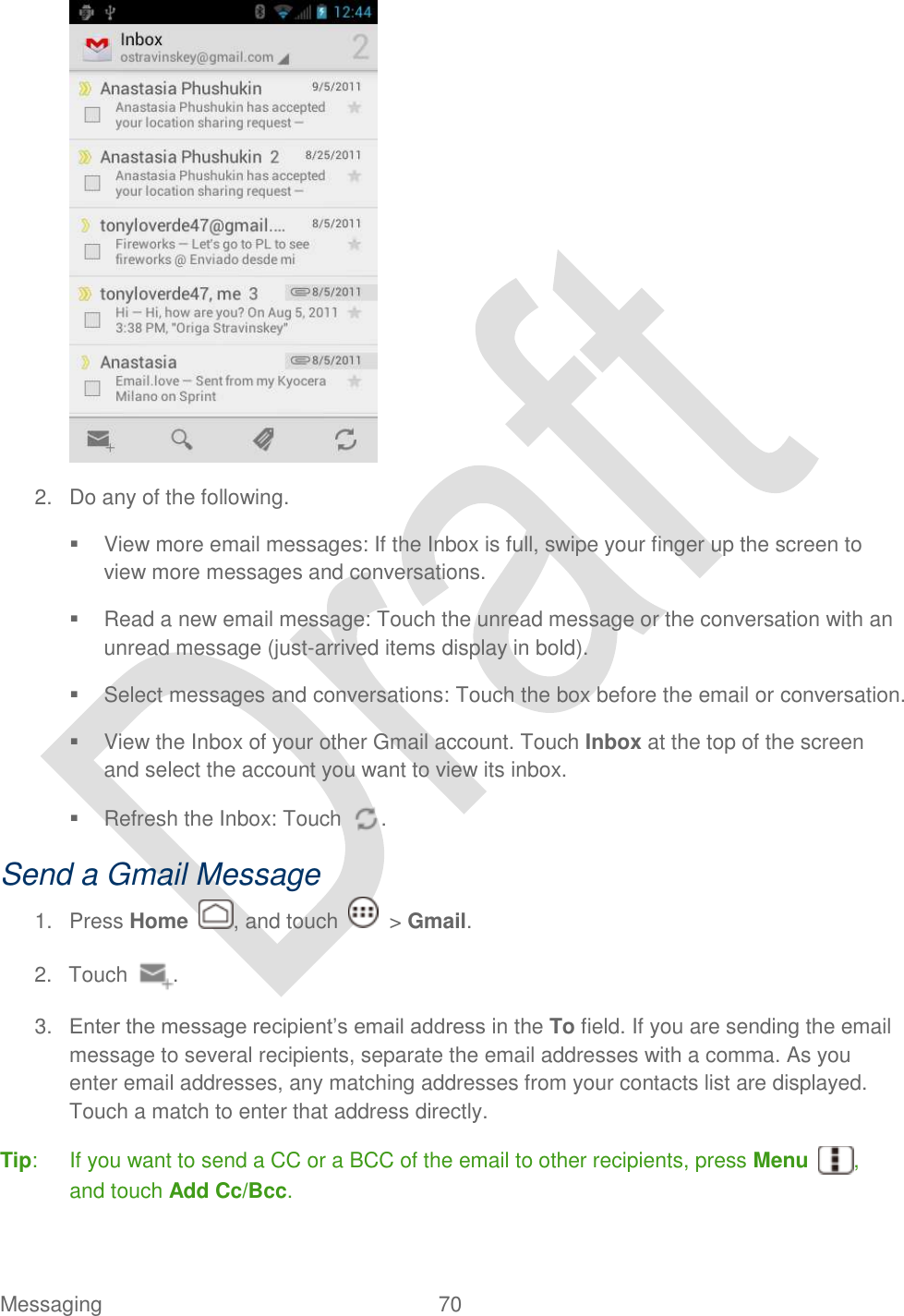  Messaging  70    2.  Do any of the following.   View more email messages: If the Inbox is full, swipe your finger up the screen to view more messages and conversations.   Read a new email message: Touch the unread message or the conversation with an unread message (just-arrived items display in bold).     Select messages and conversations: Touch the box before the email or conversation.   View the Inbox of your other Gmail account. Touch Inbox at the top of the screen and select the account you want to view its inbox.   Refresh the Inbox: Touch  . Send a Gmail Message 1.  Press Home  , and touch    &gt; Gmail. 2.  Touch  . 3. Enter the message recipient‟s email address in the To field. If you are sending the email message to several recipients, separate the email addresses with a comma. As you enter email addresses, any matching addresses from your contacts list are displayed. Touch a match to enter that address directly. Tip:  If you want to send a CC or a BCC of the email to other recipients, press Menu , and touch Add Cc/Bcc. 