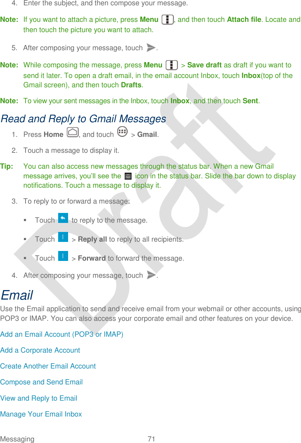  Messaging  71   4.  Enter the subject, and then compose your message. Note:  If you want to attach a picture, press Menu  , and then touch Attach file. Locate and then touch the picture you want to attach. 5.  After composing your message, touch  . Note:  While composing the message, press Menu    &gt; Save draft as draft if you want to send it later. To open a draft email, in the email account Inbox, touch Inbox(top of the Gmail screen), and then touch Drafts. Note:  To view your sent messages in the Inbox, touch Inbox, and then touch Sent. Read and Reply to Gmail Messages 1.  Press Home  , and touch    &gt; Gmail. 2.  Touch a message to display it. Tip:  You can also access new messages through the status bar. When a new Gmail message arrives, you‟ll see the    icon in the status bar. Slide the bar down to display notifications. Touch a message to display it. 3.  To reply to or forward a message:   Touch    to reply to the message.   Touch    &gt; Reply all to reply to all recipients.   Touch    &gt; Forward to forward the message. 4.  After composing your message, touch  . Email Use the Email application to send and receive email from your webmail or other accounts, using POP3 or IMAP. You can also access your corporate email and other features on your device. Add an Email Account (POP3 or IMAP) Add a Corporate Account Create Another Email Account Compose and Send Email View and Reply to Email Manage Your Email Inbox 