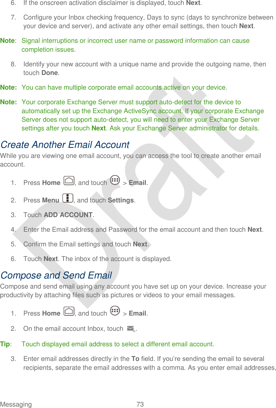  Messaging  73   6.  If the onscreen activation disclaimer is displayed, touch Next. 7.  Configure your Inbox checking frequency, Days to sync (days to synchronize between your device and server), and activate any other email settings, then touch Next. Note:  Signal interruptions or incorrect user name or password information can cause completion issues. 8.  Identify your new account with a unique name and provide the outgoing name, then touch Done. Note:  You can have multiple corporate email accounts active on your device. Note:  Your corporate Exchange Server must support auto-detect for the device to automatically set up the Exchange ActiveSync account. If your corporate Exchange Server does not support auto-detect, you will need to enter your Exchange Server settings after you touch Next. Ask your Exchange Server administrator for details. Create Another Email Account While you are viewing one email account, you can access the tool to create another email account. 1.  Press Home  , and touch    &gt; Email. 2.  Press Menu  , and touch Settings. 3.  Touch ADD ACCOUNT. 4.  Enter the Email address and Password for the email account and then touch Next.   5.  Confirm the Email settings and touch Next. 6.  Touch Next. The inbox of the account is displayed. Compose and Send Email Compose and send email using any account you have set up on your device. Increase your productivity by attaching files such as pictures or videos to your email messages. 1.  Press Home  , and touch    &gt; Email. 2.  On the email account Inbox, touch  . Tip:  Touch displayed email address to select a different email account.   3.  Enter email addresses directly in the To field. If you‟re sending the email to several recipients, separate the email addresses with a comma. As you enter email addresses, 