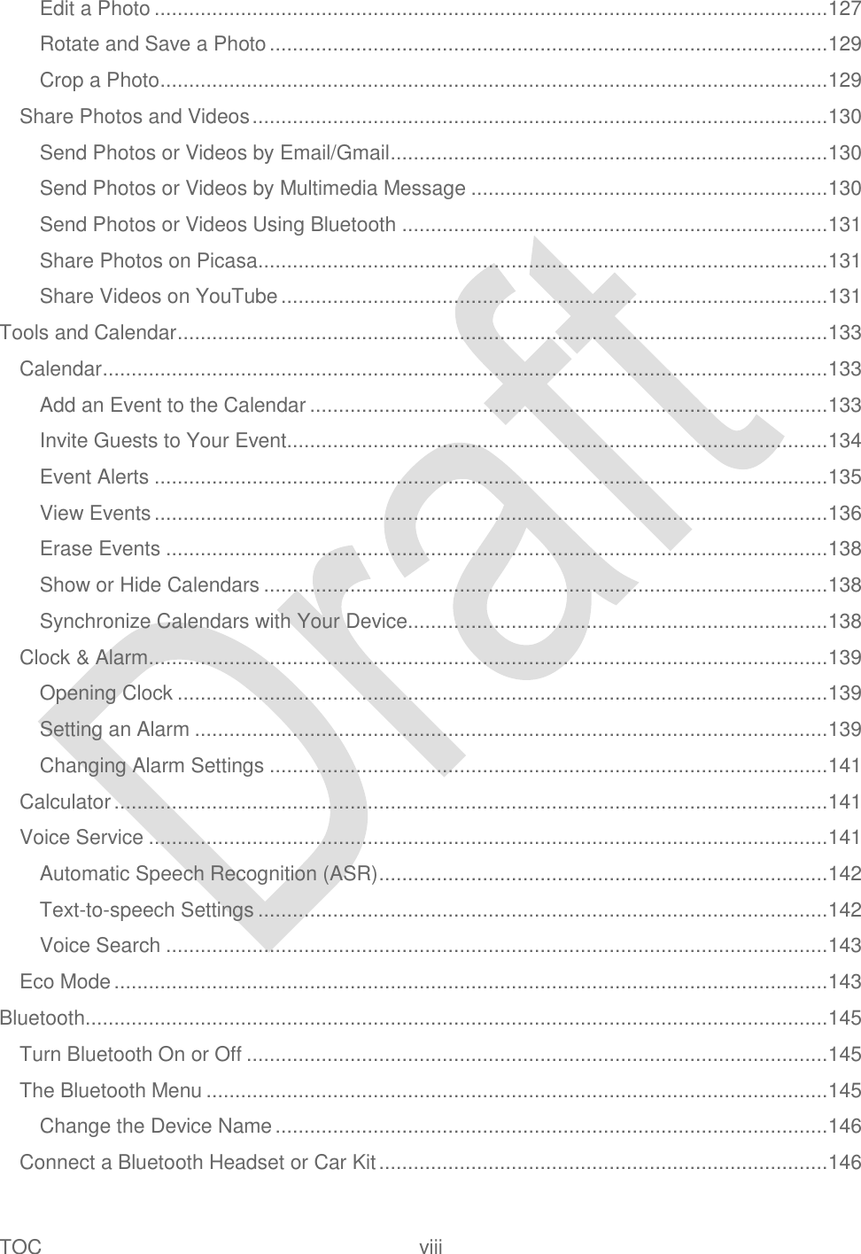  TOC  viii   Edit a Photo ..................................................................................................................... 127 Rotate and Save a Photo ................................................................................................. 129 Crop a Photo .................................................................................................................... 129 Share Photos and Videos .................................................................................................... 130 Send Photos or Videos by Email/Gmail ............................................................................ 130 Send Photos or Videos by Multimedia Message .............................................................. 130 Send Photos or Videos Using Bluetooth .......................................................................... 131 Share Photos on Picasa ................................................................................................... 131 Share Videos on YouTube ............................................................................................... 131 Tools and Calendar ................................................................................................................. 133 Calendar .............................................................................................................................. 133 Add an Event to the Calendar .......................................................................................... 133 Invite Guests to Your Event.............................................................................................. 134 Event Alerts ..................................................................................................................... 135 View Events ..................................................................................................................... 136 Erase Events ................................................................................................................... 138 Show or Hide Calendars .................................................................................................. 138 Synchronize Calendars with Your Device......................................................................... 138 Clock &amp; Alarm ...................................................................................................................... 139 Opening Clock ................................................................................................................. 139 Setting an Alarm .............................................................................................................. 139 Changing Alarm Settings ................................................................................................. 141 Calculator ............................................................................................................................ 141 Voice Service ...................................................................................................................... 141 Automatic Speech Recognition (ASR) .............................................................................. 142 Text-to-speech Settings ................................................................................................... 142 Voice Search ................................................................................................................... 143 Eco Mode ............................................................................................................................ 143 Bluetooth ................................................................................................................................. 145 Turn Bluetooth On or Off ..................................................................................................... 145 The Bluetooth Menu ............................................................................................................ 145 Change the Device Name ................................................................................................ 146 Connect a Bluetooth Headset or Car Kit .............................................................................. 146 