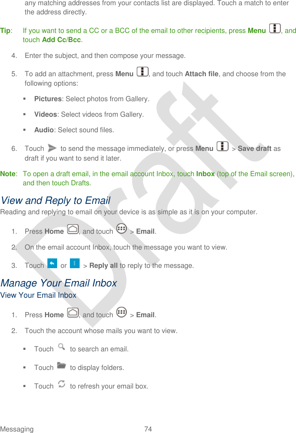  Messaging  74   any matching addresses from your contacts list are displayed. Touch a match to enter the address directly. Tip:  If you want to send a CC or a BCC of the email to other recipients, press Menu  , and touch Add Cc/Bcc. 4.  Enter the subject, and then compose your message. 5.  To add an attachment, press Menu , and touch Attach file, and choose from the following options:  Pictures: Select photos from Gallery.  Videos: Select videos from Gallery.  Audio: Select sound files. 6.  Touch    to send the message immediately, or press Menu    &gt; Save draft as draft if you want to send it later. Note:  To open a draft email, in the email account Inbox, touch Inbox (top of the Email screen), and then touch Drafts.   View and Reply to Email Reading and replying to email on your device is as simple as it is on your computer. 1.  Press Home  , and touch    &gt; Email. 2.  On the email account Inbox, touch the message you want to view. 3.  Touch    or    &gt; Reply all to reply to the message. Manage Your Email Inbox   View Your Email Inbox 1.  Press Home  , and touch    &gt; Email. 2.  Touch the account whose mails you want to view.   Touch    to search an email.   Touch    to display folders.   Touch    to refresh your email box. 