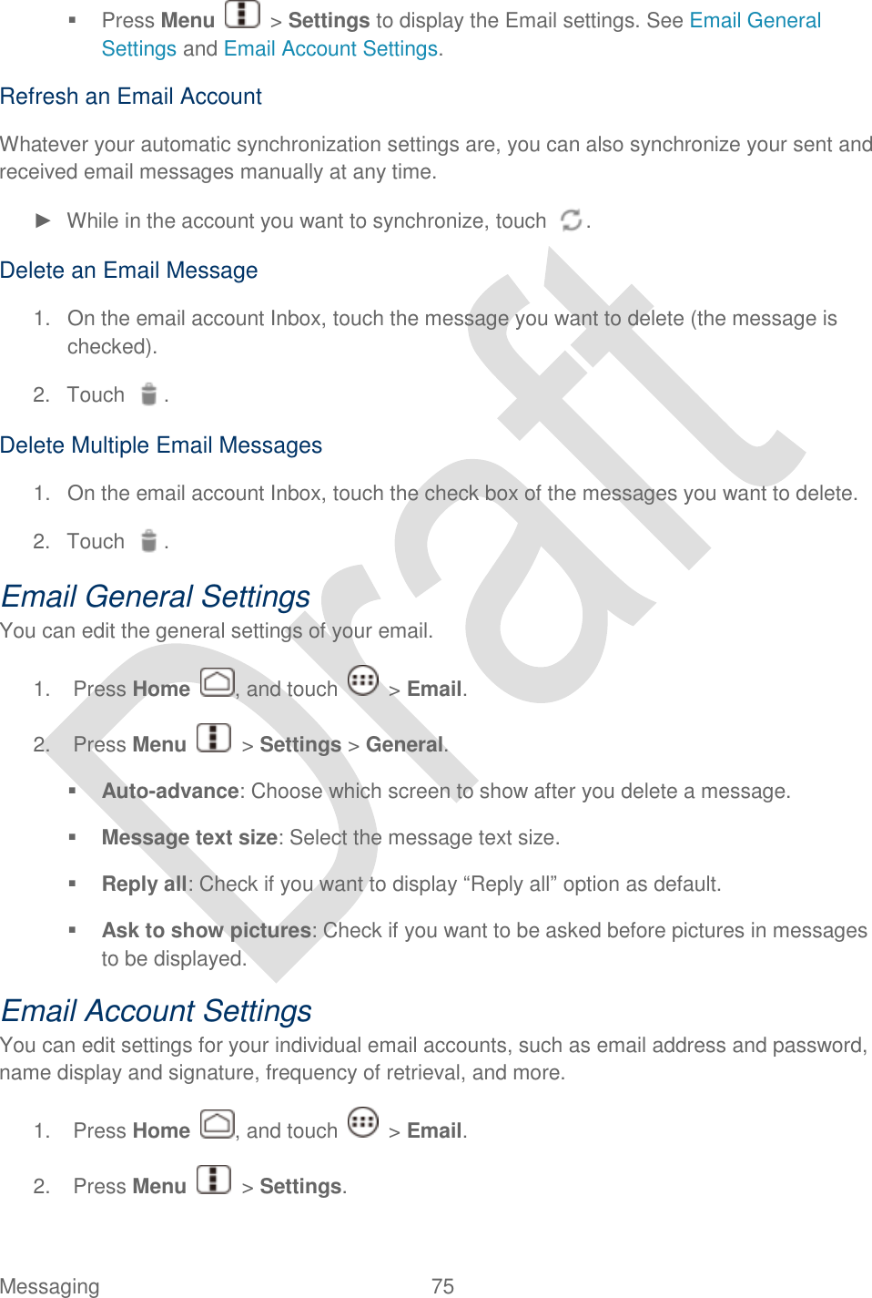  Messaging  75     Press Menu    &gt; Settings to display the Email settings. See Email General Settings and Email Account Settings. Refresh an Email Account Whatever your automatic synchronization settings are, you can also synchronize your sent and received email messages manually at any time. ►  While in the account you want to synchronize, touch  . Delete an Email Message 1.  On the email account Inbox, touch the message you want to delete (the message is checked). 2.  Touch  . Delete Multiple Email Messages 1.  On the email account Inbox, touch the check box of the messages you want to delete. 2.  Touch  . Email General Settings You can edit the general settings of your email.   1.  Press Home  , and touch    &gt; Email. 2.  Press Menu    &gt; Settings &gt; General.    Auto-advance: Choose which screen to show after you delete a message.  Message text size: Select the message text size.  Reply all: Check if you want to display “Reply all” option as default.  Ask to show pictures: Check if you want to be asked before pictures in messages to be displayed. Email Account Settings You can edit settings for your individual email accounts, such as email address and password, name display and signature, frequency of retrieval, and more. 1.  Press Home  , and touch    &gt; Email. 2.  Press Menu    &gt; Settings.   