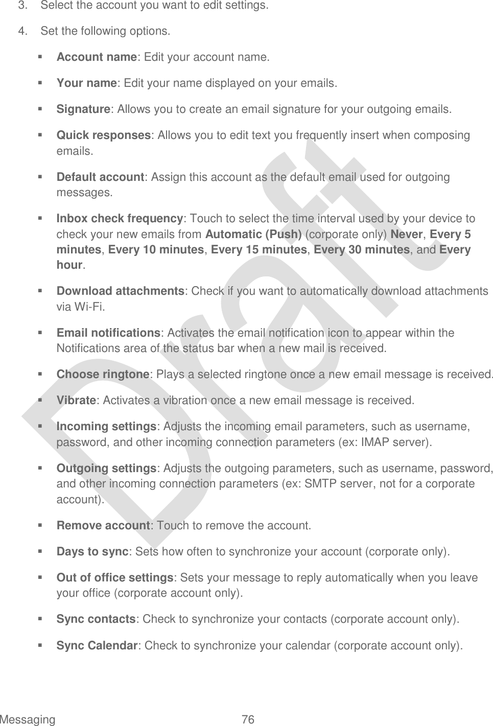  Messaging  76   3.  Select the account you want to edit settings.  4.  Set the following options.  Account name: Edit your account name.  Your name: Edit your name displayed on your emails.  Signature: Allows you to create an email signature for your outgoing emails.  Quick responses: Allows you to edit text you frequently insert when composing emails.  Default account: Assign this account as the default email used for outgoing messages.  Inbox check frequency: Touch to select the time interval used by your device to check your new emails from Automatic (Push) (corporate only) Never, Every 5 minutes, Every 10 minutes, Every 15 minutes, Every 30 minutes, and Every hour.  Download attachments: Check if you want to automatically download attachments via Wi-Fi.  Email notifications: Activates the email notification icon to appear within the Notifications area of the status bar when a new mail is received.  Choose ringtone: Plays a selected ringtone once a new email message is received.  Vibrate: Activates a vibration once a new email message is received.  Incoming settings: Adjusts the incoming email parameters, such as username, password, and other incoming connection parameters (ex: IMAP server).  Outgoing settings: Adjusts the outgoing parameters, such as username, password, and other incoming connection parameters (ex: SMTP server, not for a corporate account).  Remove account: Touch to remove the account.  Days to sync: Sets how often to synchronize your account (corporate only).  Out of office settings: Sets your message to reply automatically when you leave your office (corporate account only).  Sync contacts: Check to synchronize your contacts (corporate account only).  Sync Calendar: Check to synchronize your calendar (corporate account only). 
