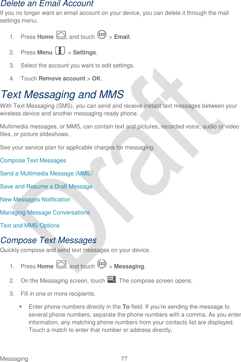  Messaging  77   Delete an Email Account If you no longer want an email account on your device, you can delete it through the mail settings menu. 1.  Press Home  , and touch    &gt; Email. 2.  Press Menu    &gt; Settings.   3.  Select the account you want to edit settings.  4.  Touch Remove account &gt; OK. Text Messaging and MMS With Text Messaging (SMS), you can send and receive instant text messages between your wireless device and another messaging-ready phone. Multimedia messages, or MMS, can contain text and pictures, recorded voice, audio or video files, or picture slideshows. See your service plan for applicable charges for messaging. Compose Text Messages Send a Multimedia Message (MMS) Save and Resume a Draft Message New Messages Notification Managing Message Conversations Text and MMS Options Compose Text Messages Quickly compose and send text messages on your device. 1.  Press Home  , and touch    &gt; Messaging. 2.  On the Messaging screen, touch . The compose screen opens. 3.  Fill in one or more recipients.   Enter phone numbers directly in the To field. If you‟re sending the message to several phone numbers, separate the phone numbers with a comma. As you enter information, any matching phone numbers from your contacts list are displayed. Touch a match to enter that number or address directly. 