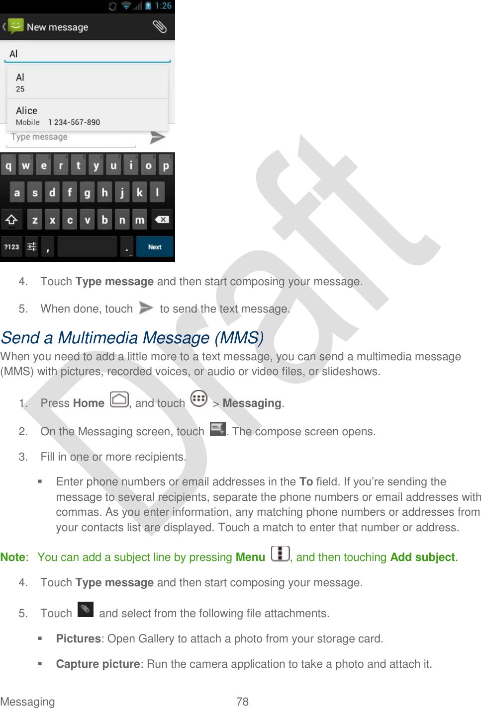  Messaging  78    4.  Touch Type message and then start composing your message. 5. When done, touch    to send the text message. Send a Multimedia Message (MMS) When you need to add a little more to a text message, you can send a multimedia message (MMS) with pictures, recorded voices, or audio or video files, or slideshows. 1.  Press Home , and touch    &gt; Messaging. 2.  On the Messaging screen, touch . The compose screen opens. 3.  Fill in one or more recipients.     Enter phone numbers or email addresses in the To field. If you‟re sending the message to several recipients, separate the phone numbers or email addresses with commas. As you enter information, any matching phone numbers or addresses from your contacts list are displayed. Touch a match to enter that number or address. Note:  You can add a subject line by pressing Menu  , and then touching Add subject. 4.  Touch Type message and then start composing your message. 5.  Touch    and select from the following file attachments.  Pictures: Open Gallery to attach a photo from your storage card.  Capture picture: Run the camera application to take a photo and attach it. 