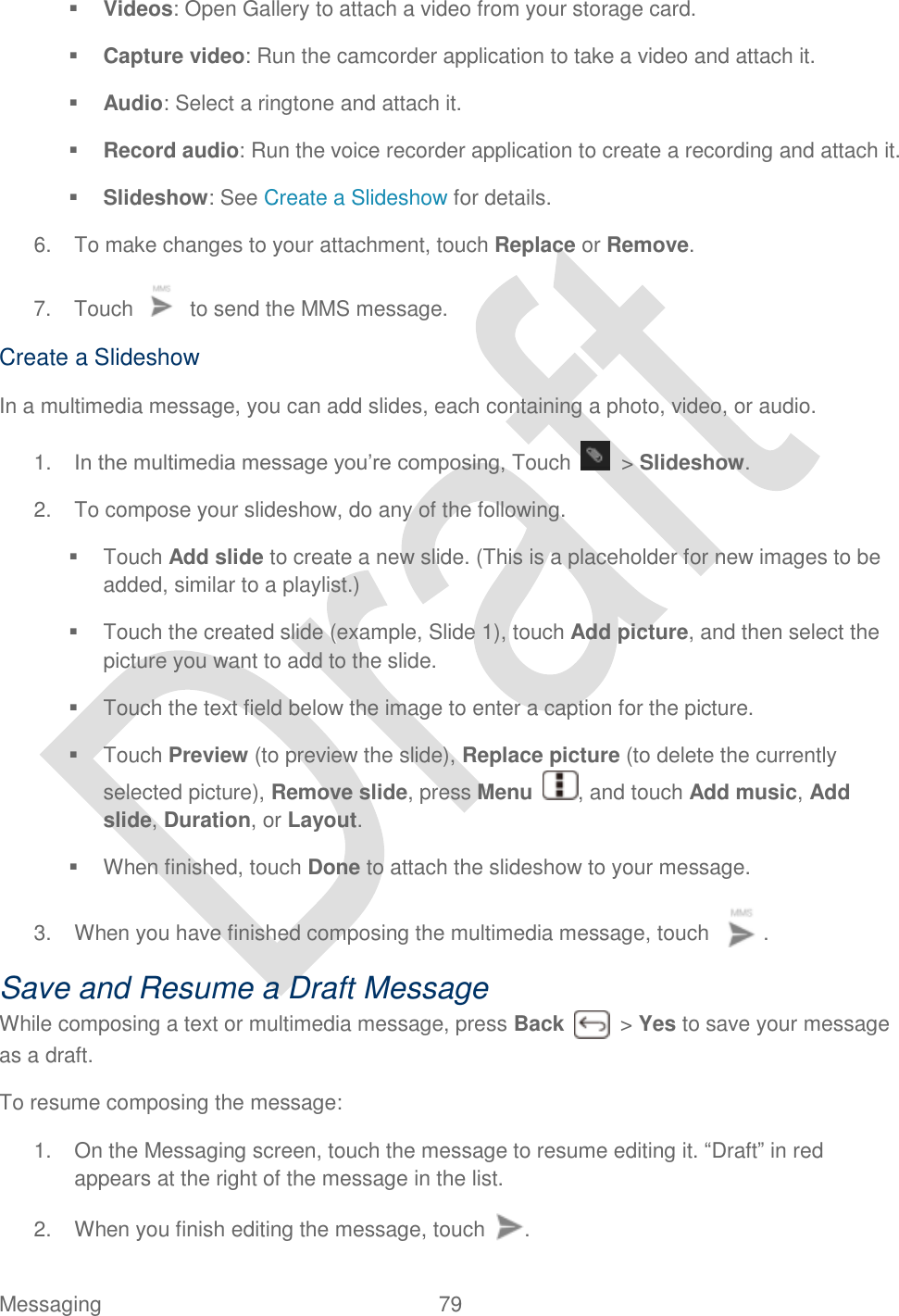  Messaging  79    Videos: Open Gallery to attach a video from your storage card.  Capture video: Run the camcorder application to take a video and attach it.  Audio: Select a ringtone and attach it.  Record audio: Run the voice recorder application to create a recording and attach it.  Slideshow: See Create a Slideshow for details. 6.  To make changes to your attachment, touch Replace or Remove. 7.  Touch    to send the MMS message. Create a Slideshow In a multimedia message, you can add slides, each containing a photo, video, or audio. 1. In the multimedia message you‟re composing, Touch    &gt; Slideshow. 2.  To compose your slideshow, do any of the following.   Touch Add slide to create a new slide. (This is a placeholder for new images to be added, similar to a playlist.)   Touch the created slide (example, Slide 1), touch Add picture, and then select the picture you want to add to the slide.   Touch the text field below the image to enter a caption for the picture.     Touch Preview (to preview the slide), Replace picture (to delete the currently selected picture), Remove slide, press Menu  , and touch Add music, Add slide, Duration, or Layout.   When finished, touch Done to attach the slideshow to your message. 3.  When you have finished composing the multimedia message, touch  . Save and Resume a Draft Message While composing a text or multimedia message, press Back    &gt; Yes to save your message as a draft. To resume composing the message: 1.  On the Messaging screen, touch the message to resume editing it. “Draft” in red appears at the right of the message in the list. 2.  When you finish editing the message, touch  . 