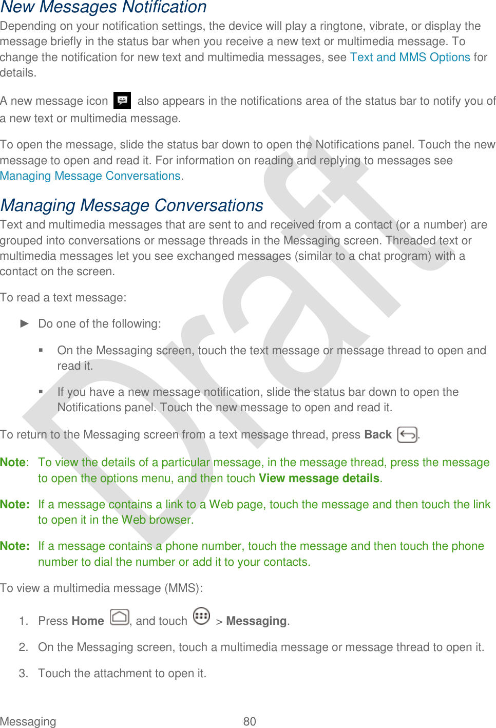  Messaging  80   New Messages Notification Depending on your notification settings, the device will play a ringtone, vibrate, or display the message briefly in the status bar when you receive a new text or multimedia message. To change the notification for new text and multimedia messages, see Text and MMS Options for details. A new message icon    also appears in the notifications area of the status bar to notify you of a new text or multimedia message. To open the message, slide the status bar down to open the Notifications panel. Touch the new message to open and read it. For information on reading and replying to messages see Managing Message Conversations. Managing Message Conversations Text and multimedia messages that are sent to and received from a contact (or a number) are grouped into conversations or message threads in the Messaging screen. Threaded text or multimedia messages let you see exchanged messages (similar to a chat program) with a contact on the screen. To read a text message: ►  Do one of the following:   On the Messaging screen, touch the text message or message thread to open and read it.   If you have a new message notification, slide the status bar down to open the Notifications panel. Touch the new message to open and read it. To return to the Messaging screen from a text message thread, press Back  . Note:  To view the details of a particular message, in the message thread, press the message to open the options menu, and then touch View message details. Note:  If a message contains a link to a Web page, touch the message and then touch the link to open it in the Web browser. Note:  If a message contains a phone number, touch the message and then touch the phone number to dial the number or add it to your contacts. To view a multimedia message (MMS): 1.  Press Home  , and touch    &gt; Messaging. 2.  On the Messaging screen, touch a multimedia message or message thread to open it. 3.  Touch the attachment to open it. 