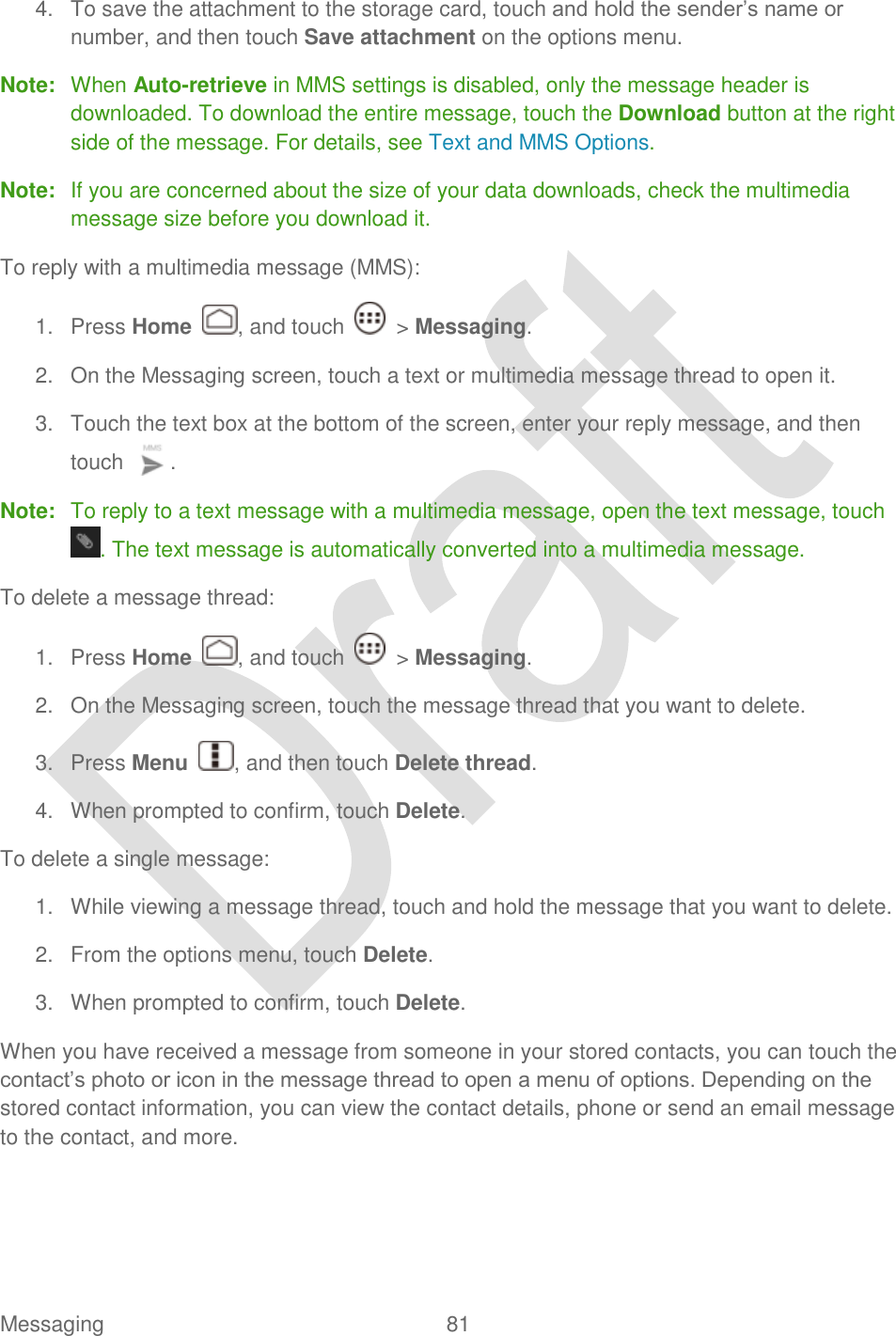  Messaging  81   4.  To save the attachment to the storage card, touch and hold the sender‟s name or number, and then touch Save attachment on the options menu. Note:  When Auto-retrieve in MMS settings is disabled, only the message header is downloaded. To download the entire message, touch the Download button at the right side of the message. For details, see Text and MMS Options. Note:  If you are concerned about the size of your data downloads, check the multimedia message size before you download it. To reply with a multimedia message (MMS): 1.  Press Home  , and touch    &gt; Messaging. 2.  On the Messaging screen, touch a text or multimedia message thread to open it. 3.  Touch the text box at the bottom of the screen, enter your reply message, and then touch  . Note:  To reply to a text message with a multimedia message, open the text message, touch . The text message is automatically converted into a multimedia message. To delete a message thread: 1.  Press Home  , and touch    &gt; Messaging. 2.  On the Messaging screen, touch the message thread that you want to delete. 3.  Press Menu  , and then touch Delete thread. 4.  When prompted to confirm, touch Delete. To delete a single message: 1.  While viewing a message thread, touch and hold the message that you want to delete.   2.  From the options menu, touch Delete.   3.  When prompted to confirm, touch Delete. When you have received a message from someone in your stored contacts, you can touch the contact‟s photo or icon in the message thread to open a menu of options. Depending on the stored contact information, you can view the contact details, phone or send an email message to the contact, and more. 