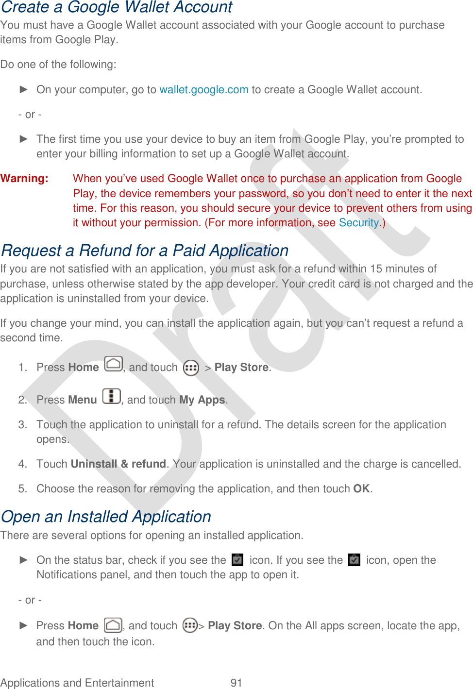  Applications and Entertainment  91   Create a Google Wallet Account You must have a Google Wallet account associated with your Google account to purchase items from Google Play. Do one of the following: ►  On your computer, go to wallet.google.com to create a Google Wallet account. - or - ►  The first time you use your device to buy an item from Google Play, you‟re prompted to enter your billing information to set up a Google Wallet account. Warning:  When you‟ve used Google Wallet once to purchase an application from Google Play, the device remembers your password, so you don‟t need to enter it the next time. For this reason, you should secure your device to prevent others from using it without your permission. (For more information, see Security.) Request a Refund for a Paid Application If you are not satisfied with an application, you must ask for a refund within 15 minutes of purchase, unless otherwise stated by the app developer. Your credit card is not charged and the application is uninstalled from your device. If you change your mind, you can install the application again, but you can‟t request a refund a second time. 1.  Press Home  , and touch    &gt; Play Store. 2.  Press Menu  , and touch My Apps. 3.  Touch the application to uninstall for a refund. The details screen for the application opens. 4.  Touch Uninstall &amp; refund. Your application is uninstalled and the charge is cancelled. 5.  Choose the reason for removing the application, and then touch OK. Open an Installed Application There are several options for opening an installed application. ►  On the status bar, check if you see the    icon. If you see the    icon, open the Notifications panel, and then touch the app to open it. - or - ►  Press Home  , and touch  &gt; Play Store. On the All apps screen, locate the app, and then touch the icon. 