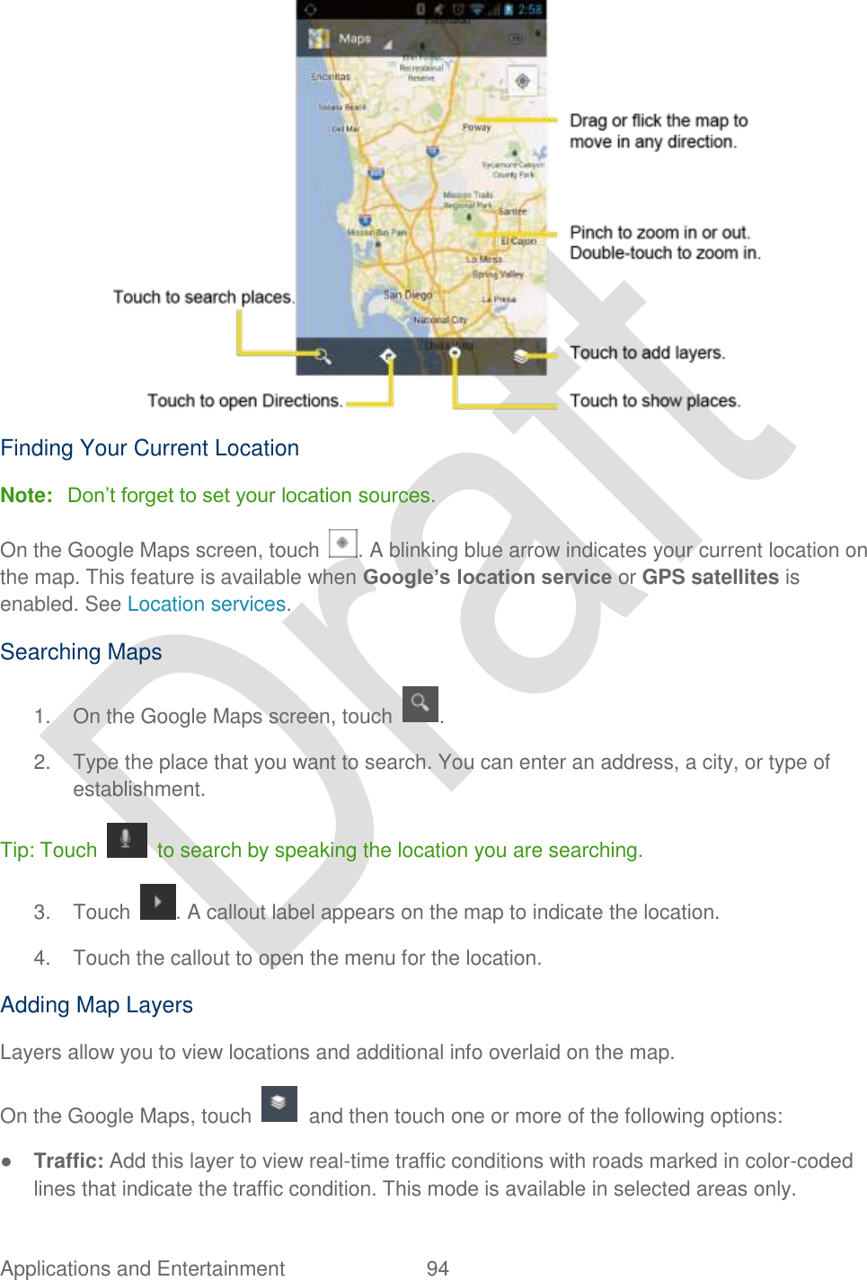  Applications and Entertainment  94    Finding Your Current Location Note: Don‟t forget to set your location sources. On the Google Maps screen, touch  . A blinking blue arrow indicates your current location on the map. This feature is available when Google’s location service or GPS satellites is enabled. See Location services. Searching Maps 1.  On the Google Maps screen, touch  . 2.  Type the place that you want to search. You can enter an address, a city, or type of establishment. Tip: Touch    to search by speaking the location you are searching. 3.  Touch  . A callout label appears on the map to indicate the location. 4.  Touch the callout to open the menu for the location. Adding Map Layers Layers allow you to view locations and additional info overlaid on the map. On the Google Maps, touch    and then touch one or more of the following options: ● Traffic: Add this layer to view real-time traffic conditions with roads marked in color-coded lines that indicate the traffic condition. This mode is available in selected areas only. 