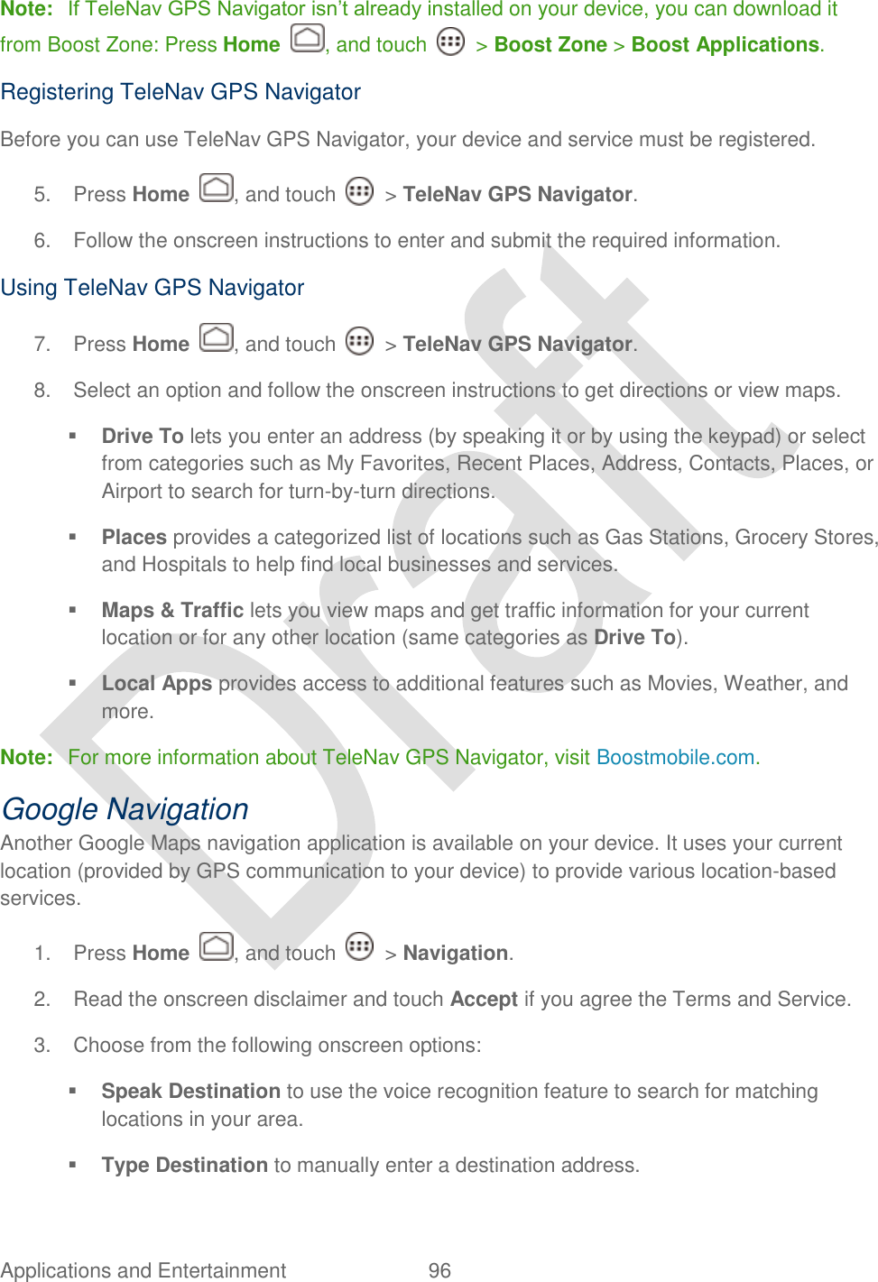  Applications and Entertainment  96    Note: If TeleNav GPS Navigator isn‟t already installed on your device, you can download it from Boost Zone: Press Home  , and touch    &gt; Boost Zone &gt; Boost Applications. Registering TeleNav GPS Navigator Before you can use TeleNav GPS Navigator, your device and service must be registered.   5.  Press Home  , and touch    &gt; TeleNav GPS Navigator. 6.  Follow the onscreen instructions to enter and submit the required information. Using TeleNav GPS Navigator 7.  Press Home  , and touch    &gt; TeleNav GPS Navigator. 8.  Select an option and follow the onscreen instructions to get directions or view maps.  Drive To lets you enter an address (by speaking it or by using the keypad) or select from categories such as My Favorites, Recent Places, Address, Contacts, Places, or Airport to search for turn-by-turn directions.  Places provides a categorized list of locations such as Gas Stations, Grocery Stores, and Hospitals to help find local businesses and services.  Maps &amp; Traffic lets you view maps and get traffic information for your current location or for any other location (same categories as Drive To).  Local Apps provides access to additional features such as Movies, Weather, and more. Note:  For more information about TeleNav GPS Navigator, visit Boostmobile.com.   Google Navigation Another Google Maps navigation application is available on your device. It uses your current location (provided by GPS communication to your device) to provide various location-based services. 1.  Press Home  , and touch    &gt; Navigation. 2.  Read the onscreen disclaimer and touch Accept if you agree the Terms and Service. 3.  Choose from the following onscreen options:  Speak Destination to use the voice recognition feature to search for matching locations in your area.  Type Destination to manually enter a destination address. 