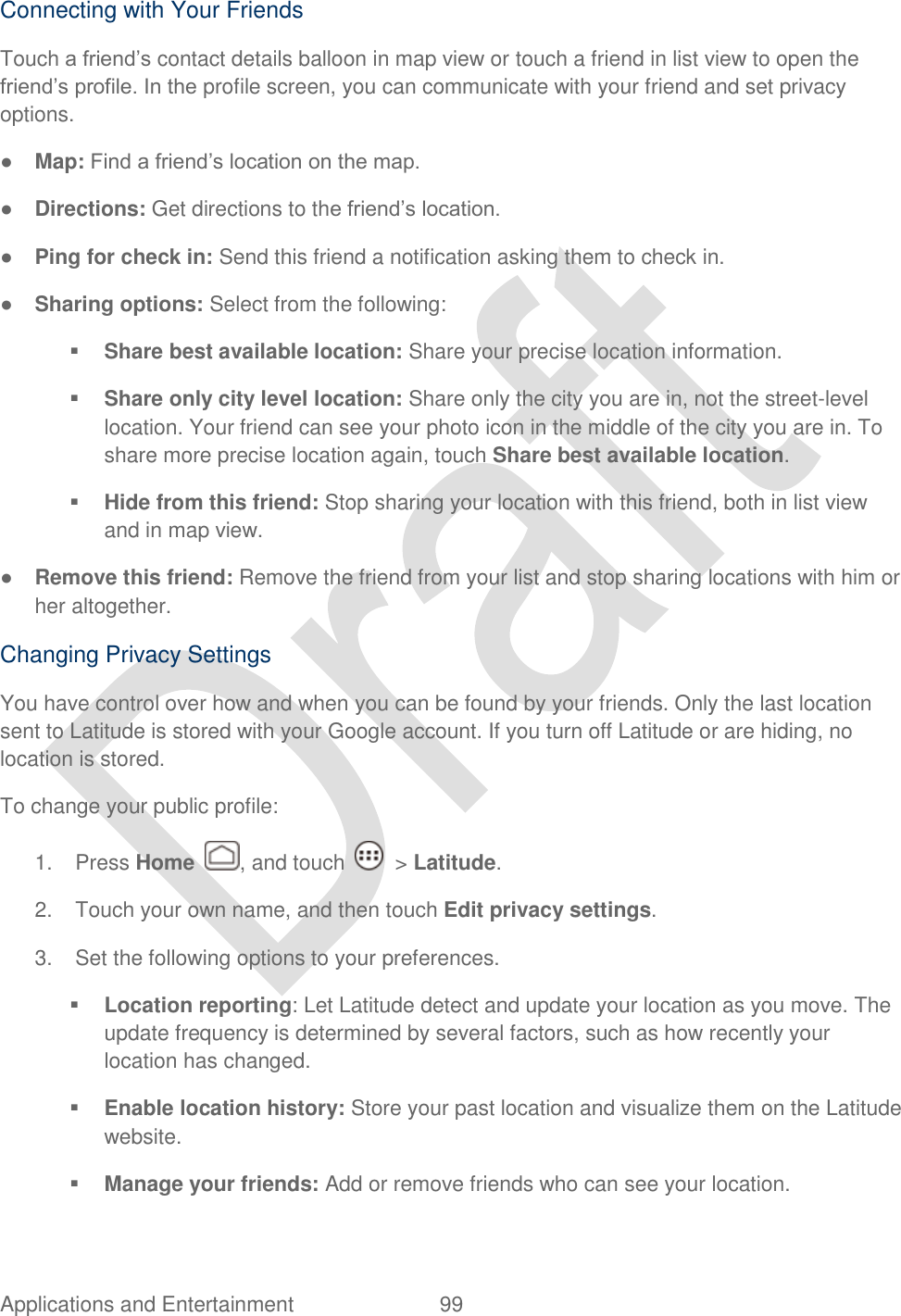 Applications and Entertainment  99   Connecting with Your Friends Touch a friend‟s contact details balloon in map view or touch a friend in list view to open the friend‟s profile. In the profile screen, you can communicate with your friend and set privacy options. ● Map: Find a friend‟s location on the map. ● Directions: Get directions to the friend‟s location. ● Ping for check in: Send this friend a notification asking them to check in. ● Sharing options: Select from the following:  Share best available location: Share your precise location information.  Share only city level location: Share only the city you are in, not the street-level location. Your friend can see your photo icon in the middle of the city you are in. To share more precise location again, touch Share best available location.  Hide from this friend: Stop sharing your location with this friend, both in list view and in map view. ● Remove this friend: Remove the friend from your list and stop sharing locations with him or her altogether. Changing Privacy Settings You have control over how and when you can be found by your friends. Only the last location sent to Latitude is stored with your Google account. If you turn off Latitude or are hiding, no location is stored. To change your public profile: 1.  Press Home  , and touch    &gt; Latitude. 2.  Touch your own name, and then touch Edit privacy settings. 3.  Set the following options to your preferences.  Location reporting: Let Latitude detect and update your location as you move. The update frequency is determined by several factors, such as how recently your location has changed.  Enable location history: Store your past location and visualize them on the Latitude website.  Manage your friends: Add or remove friends who can see your location. 