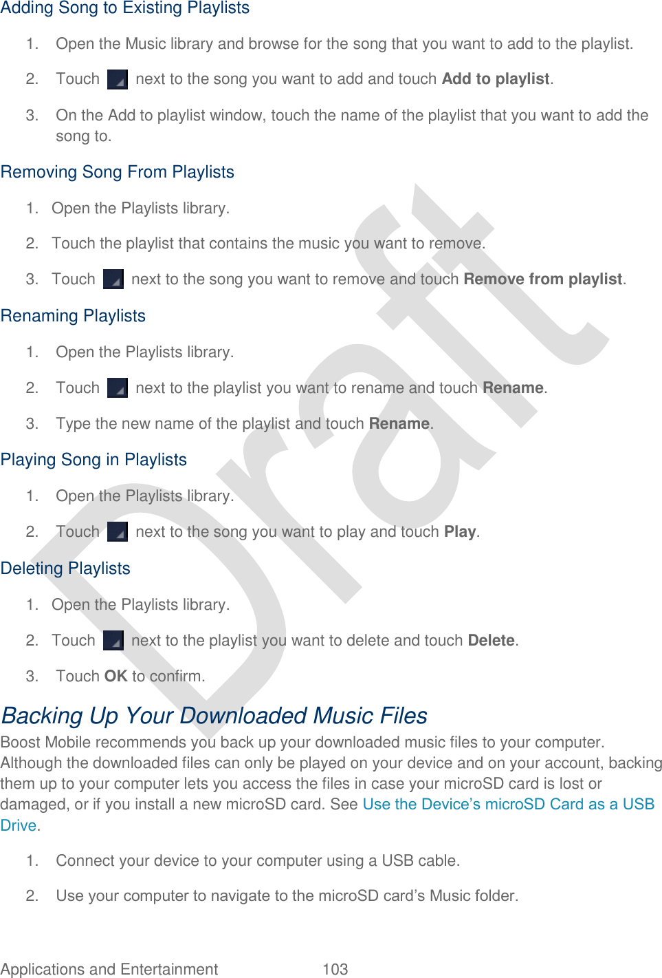  Applications and Entertainment  103   Adding Song to Existing Playlists 1.  Open the Music library and browse for the song that you want to add to the playlist. 2.  Touch    next to the song you want to add and touch Add to playlist. 3.  On the Add to playlist window, touch the name of the playlist that you want to add the song to. Removing Song From Playlists 1.  Open the Playlists library. 2.  Touch the playlist that contains the music you want to remove. 3.  Touch    next to the song you want to remove and touch Remove from playlist. Renaming Playlists 1.  Open the Playlists library. 2.  Touch    next to the playlist you want to rename and touch Rename. 3.  Type the new name of the playlist and touch Rename. Playing Song in Playlists 1.  Open the Playlists library. 2.  Touch    next to the song you want to play and touch Play. Deleting Playlists 1.  Open the Playlists library. 2.  Touch    next to the playlist you want to delete and touch Delete. 3.  Touch OK to confirm. Backing Up Your Downloaded Music Files Boost Mobile recommends you back up your downloaded music files to your computer. Although the downloaded files can only be played on your device and on your account, backing them up to your computer lets you access the files in case your microSD card is lost or damaged, or if you install a new microSD card. See Use the Device‟s microSD Card as a USB Drive. 1.  Connect your device to your computer using a USB cable. 2. Use your computer to navigate to the microSD card‟s Music folder. 