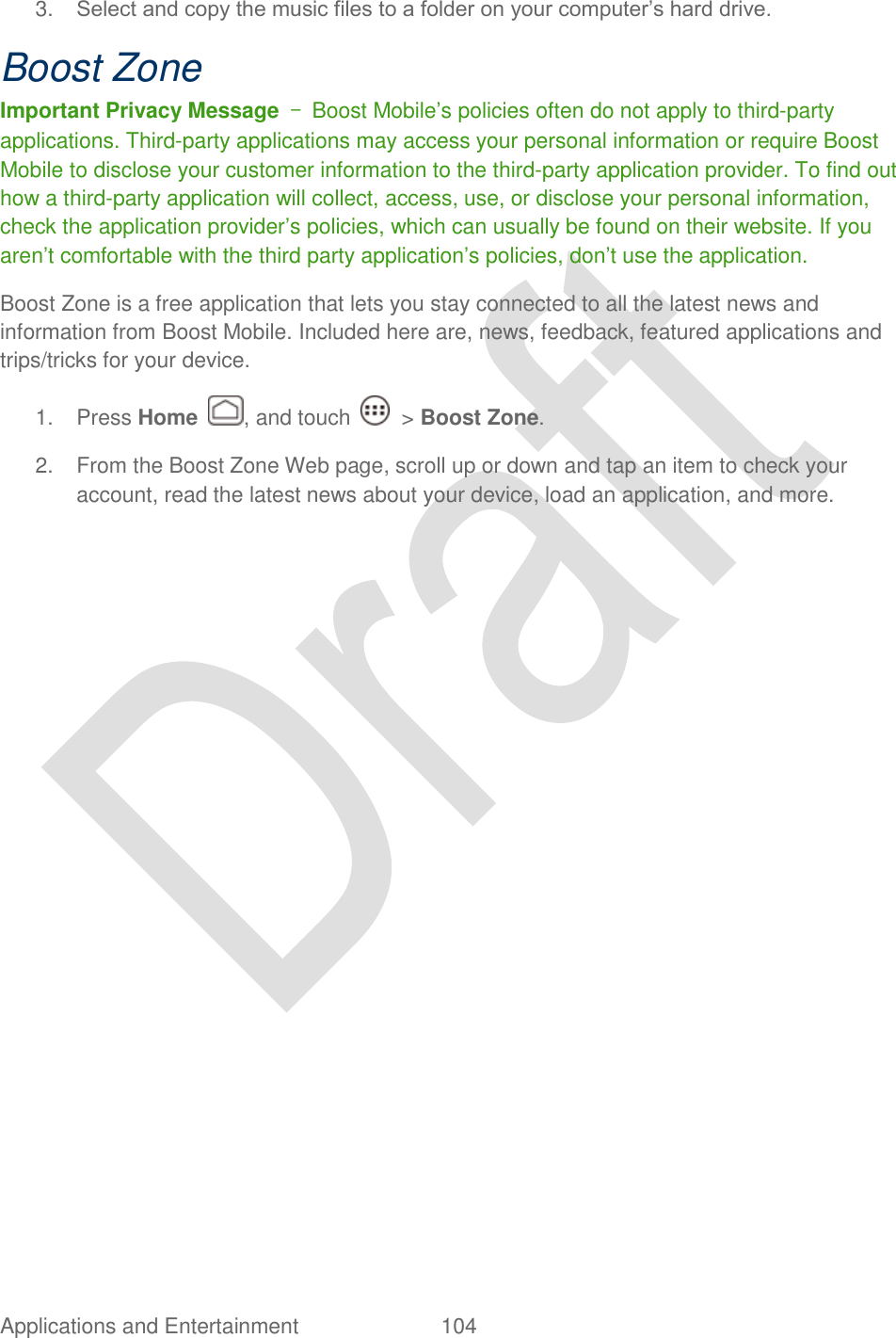  Applications and Entertainment  104   3. Select and copy the music files to a folder on your computer‟s hard drive. Boost Zone Important Privacy Message  –  Boost Mobile‟s policies often do not apply to third-party applications. Third-party applications may access your personal information or require Boost Mobile to disclose your customer information to the third-party application provider. To find out how a third-party application will collect, access, use, or disclose your personal information, check the application provider‟s policies, which can usually be found on their website. If you aren‟t comfortable with the third party application‟s policies, don‟t use the application. Boost Zone is a free application that lets you stay connected to all the latest news and information from Boost Mobile. Included here are, news, feedback, featured applications and trips/tricks for your device. 1.  Press Home  , and touch    &gt; Boost Zone.   2.  From the Boost Zone Web page, scroll up or down and tap an item to check your account, read the latest news about your device, load an application, and more.   