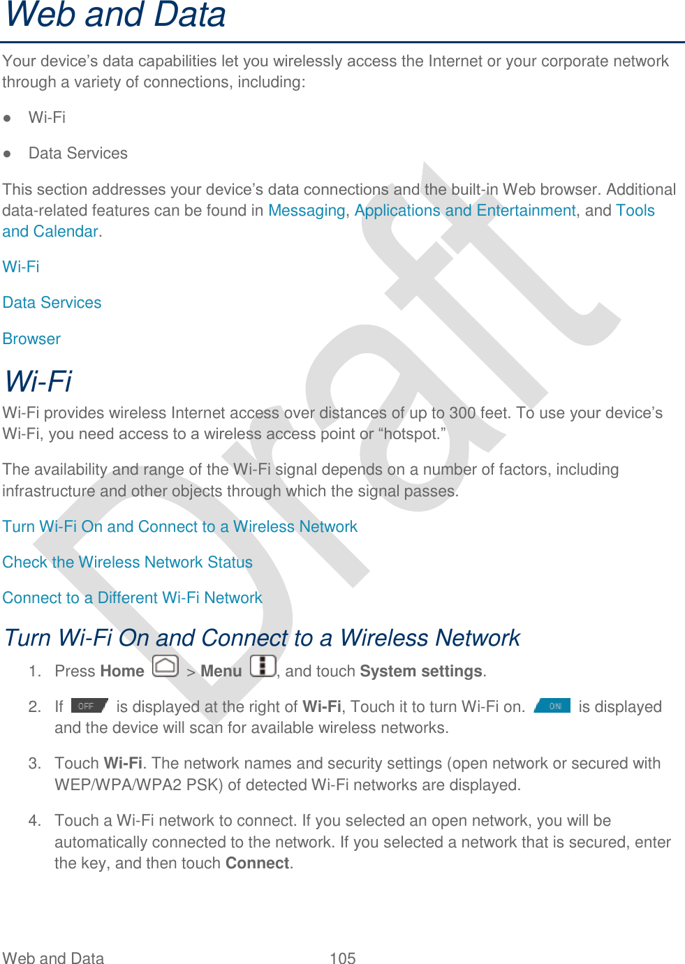  Web and Data  105   Web and Data Your device‟s data capabilities let you wirelessly access the Internet or your corporate network through a variety of connections, including: ● Wi-Fi ●  Data Services This section addresses your device‟s data connections and the built-in Web browser. Additional data-related features can be found in Messaging, Applications and Entertainment, and Tools and Calendar. Wi-Fi Data Services Browser Wi-Fi Wi-Fi provides wireless Internet access over distances of up to 300 feet. To use your device‟s Wi-Fi, you need access to a wireless access point or “hotspot.” The availability and range of the Wi-Fi signal depends on a number of factors, including infrastructure and other objects through which the signal passes. Turn Wi-Fi On and Connect to a Wireless Network Check the Wireless Network Status Connect to a Different Wi-Fi Network Turn Wi-Fi On and Connect to a Wireless Network 1.  Press Home    &gt; Menu  , and touch System settings. 2.  If    is displayed at the right of Wi-Fi, Touch it to turn Wi-Fi on.    is displayed and the device will scan for available wireless networks. 3.  Touch Wi-Fi. The network names and security settings (open network or secured with WEP/WPA/WPA2 PSK) of detected Wi-Fi networks are displayed. 4.  Touch a Wi-Fi network to connect. If you selected an open network, you will be automatically connected to the network. If you selected a network that is secured, enter the key, and then touch Connect. 