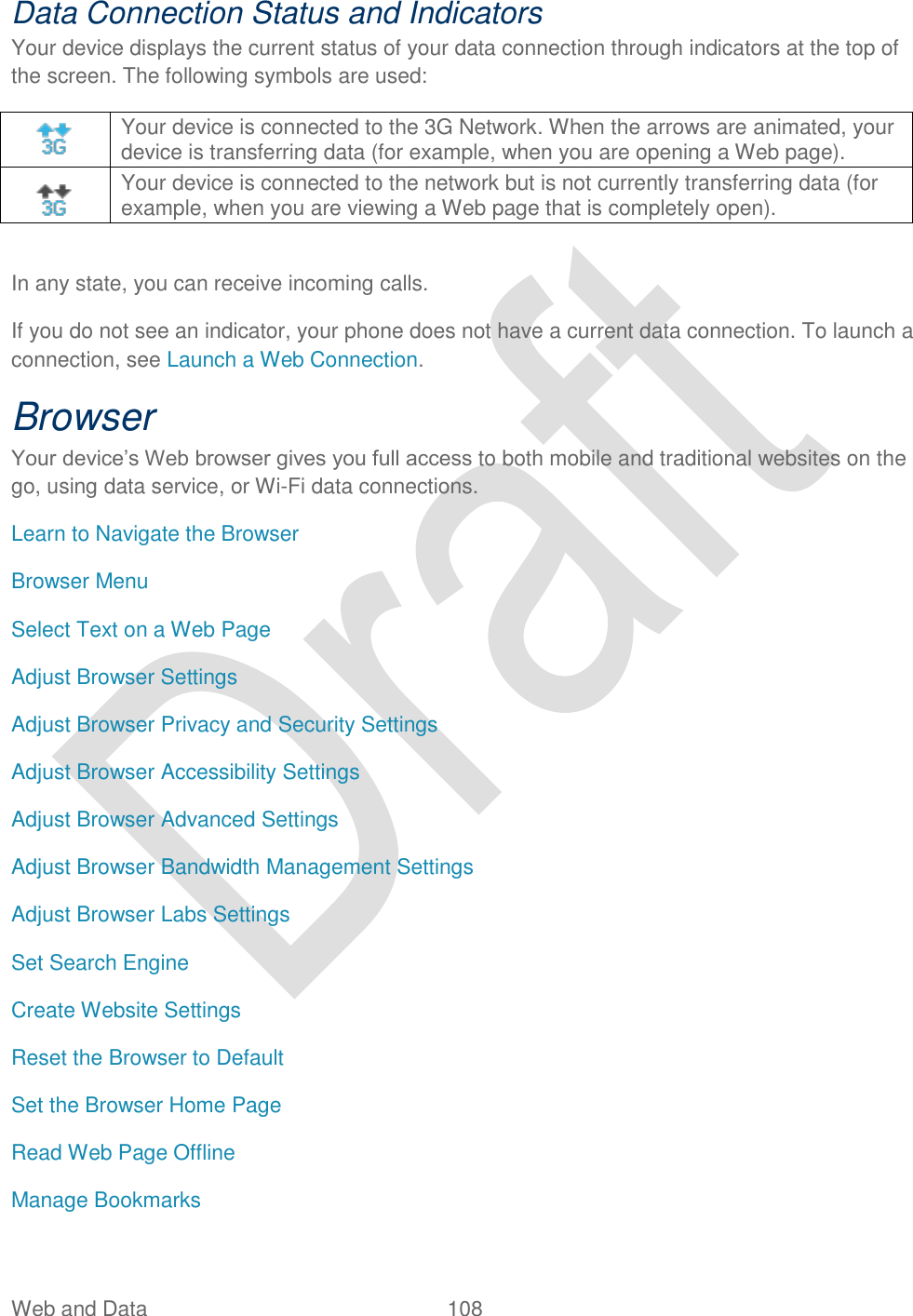  Web and Data  108   Data Connection Status and Indicators Your device displays the current status of your data connection through indicators at the top of the screen. The following symbols are used:    Your device is connected to the 3G Network. When the arrows are animated, your device is transferring data (for example, when you are opening a Web page).    Your device is connected to the network but is not currently transferring data (for example, when you are viewing a Web page that is completely open).  In any state, you can receive incoming calls. If you do not see an indicator, your phone does not have a current data connection. To launch a connection, see Launch a Web Connection. Browser Your device‟s Web browser gives you full access to both mobile and traditional websites on the go, using data service, or Wi-Fi data connections. Learn to Navigate the Browser Browser Menu Select Text on a Web Page Adjust Browser Settings Adjust Browser Privacy and Security Settings Adjust Browser Accessibility Settings Adjust Browser Advanced Settings Adjust Browser Bandwidth Management Settings Adjust Browser Labs Settings Set Search Engine Create Website Settings Reset the Browser to Default Set the Browser Home Page Read Web Page Offline Manage Bookmarks 