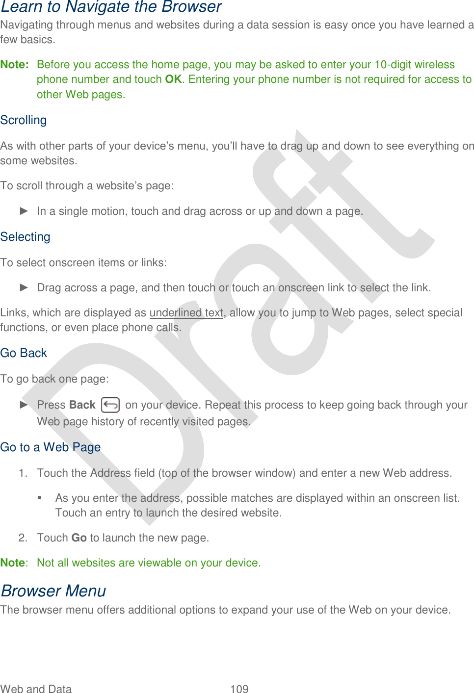  Web and Data  109   Learn to Navigate the Browser Navigating through menus and websites during a data session is easy once you have learned a few basics.   Note:  Before you access the home page, you may be asked to enter your 10-digit wireless phone number and touch OK. Entering your phone number is not required for access to other Web pages. Scrolling As with other parts of your device‟s menu, you‟ll have to drag up and down to see everything on some websites. To scroll through a website‟s page: ►  In a single motion, touch and drag across or up and down a page. Selecting To select onscreen items or links: ►  Drag across a page, and then touch or touch an onscreen link to select the link. Links, which are displayed as underlined text, allow you to jump to Web pages, select special functions, or even place phone calls.   Go Back To go back one page: ►  Press Back    on your device. Repeat this process to keep going back through your Web page history of recently visited pages. Go to a Web Page 1.  Touch the Address field (top of the browser window) and enter a new Web address.   As you enter the address, possible matches are displayed within an onscreen list. Touch an entry to launch the desired website. 2.  Touch Go to launch the new page. Note:  Not all websites are viewable on your device. Browser Menu The browser menu offers additional options to expand your use of the Web on your device. 