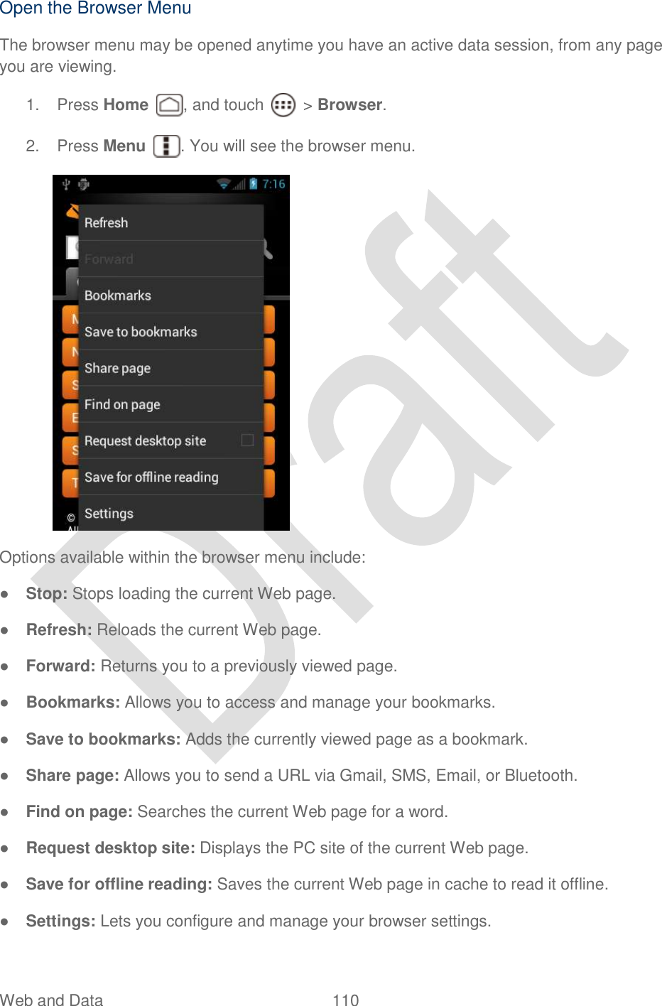  Web and Data  110   Open the Browser Menu The browser menu may be opened anytime you have an active data session, from any page you are viewing.   1.  Press Home  , and touch    &gt; Browser.     2.  Press Menu  . You will see the browser menu.  Options available within the browser menu include: ● Stop: Stops loading the current Web page. ● Refresh: Reloads the current Web page. ● Forward: Returns you to a previously viewed page. ● Bookmarks: Allows you to access and manage your bookmarks. ● Save to bookmarks: Adds the currently viewed page as a bookmark.  ● Share page: Allows you to send a URL via Gmail, SMS, Email, or Bluetooth. ● Find on page: Searches the current Web page for a word.  ● Request desktop site: Displays the PC site of the current Web page. ● Save for offline reading: Saves the current Web page in cache to read it offline. ● Settings: Lets you configure and manage your browser settings.   