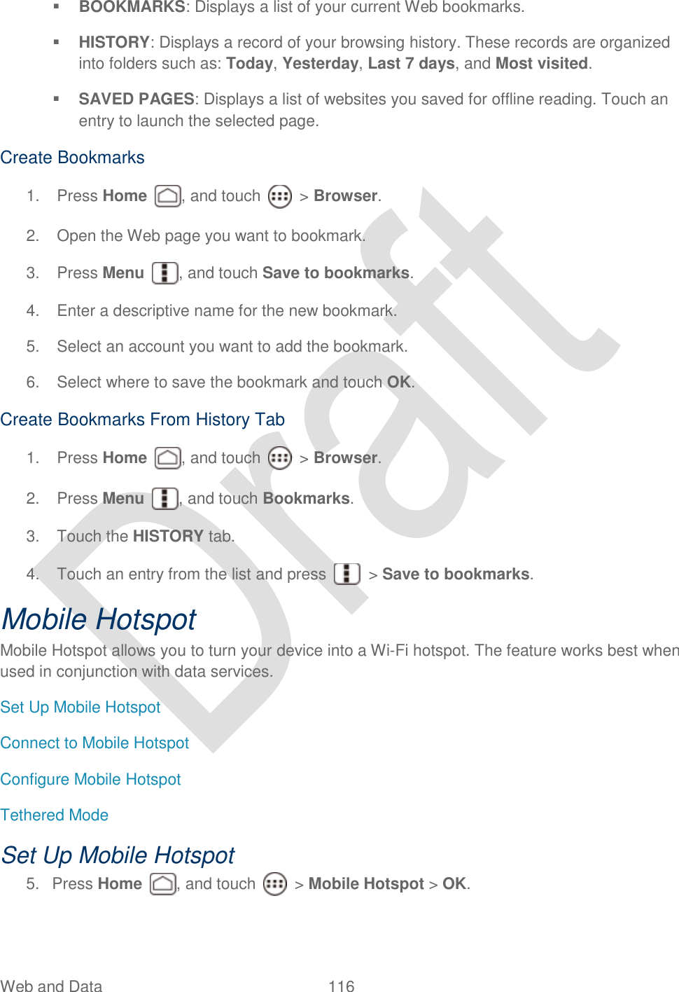  Web and Data  116    BOOKMARKS: Displays a list of your current Web bookmarks.  HISTORY: Displays a record of your browsing history. These records are organized into folders such as: Today, Yesterday, Last 7 days, and Most visited.  SAVED PAGES: Displays a list of websites you saved for offline reading. Touch an entry to launch the selected page. Create Bookmarks 1.  Press Home  , and touch    &gt; Browser.     2.  Open the Web page you want to bookmark. 3.  Press Menu  , and touch Save to bookmarks. 4.  Enter a descriptive name for the new bookmark. 5.  Select an account you want to add the bookmark. 6.  Select where to save the bookmark and touch OK.   Create Bookmarks From History Tab 1.  Press Home  , and touch    &gt; Browser.     2.  Press Menu  , and touch Bookmarks.   3.  Touch the HISTORY tab. 4.  Touch an entry from the list and press    &gt; Save to bookmarks. Mobile Hotspot Mobile Hotspot allows you to turn your device into a Wi-Fi hotspot. The feature works best when used in conjunction with data services. Set Up Mobile Hotspot Connect to Mobile Hotspot Configure Mobile Hotspot Tethered Mode Set Up Mobile Hotspot 5.  Press Home  , and touch    &gt; Mobile Hotspot &gt; OK. 