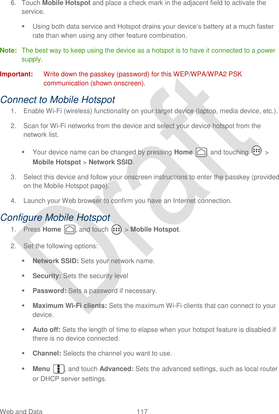  Web and Data  117   6.  Touch Mobile Hotspot and place a check mark in the adjacent field to activate the service.   Using both data service and Hotspot drains your device‟s battery at a much faster rate than when using any other feature combination. Note:  The best way to keep using the device as a hotspot is to have it connected to a power supply. Important:  Write down the passkey (password) for this WEP/WPA/WPA2 PSK communication (shown onscreen). Connect to Mobile Hotspot 1.  Enable Wi-Fi (wireless) functionality on your target device (laptop, media device, etc.). 2.  Scan for Wi-Fi networks from the device and select your device hotspot from the network list.   Your device name can be changed by pressing Home    and touching    &gt; Mobile Hotspot &gt; Network SSID. 3.  Select this device and follow your onscreen instructions to enter the passkey (provided on the Mobile Hotspot page). 4.  Launch your Web browser to confirm you have an Internet connection. Configure Mobile Hotspot 1.  Press Home  , and touch    &gt; Mobile Hotspot. 2.  Set the following options:  Network SSID: Sets your network name.  Security: Sets the security level  Password: Sets a password if necessary.  Maximum Wi-Fi clients: Sets the maximum Wi-Fi clients that can connect to your device.  Auto off: Sets the length of time to elapse when your hotspot feature is disabled if there is no device connected.  Channel: Selects the channel you want to use.  Menu  , and touch Advanced: Sets the advanced settings, such as local router or DHCP server settings. 