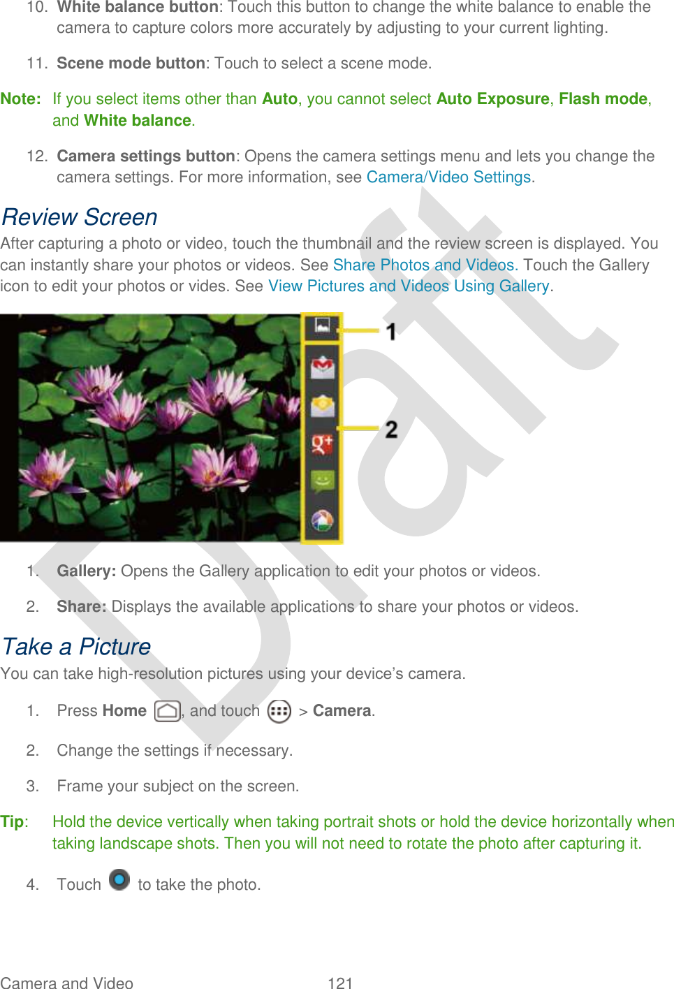  Camera and Video  121   10. White balance button: Touch this button to change the white balance to enable the camera to capture colors more accurately by adjusting to your current lighting. 11. Scene mode button: Touch to select a scene mode. Note:  If you select items other than Auto, you cannot select Auto Exposure, Flash mode, and White balance. 12. Camera settings button: Opens the camera settings menu and lets you change the camera settings. For more information, see Camera/Video Settings. Review Screen After capturing a photo or video, touch the thumbnail and the review screen is displayed. You can instantly share your photos or videos. See Share Photos and Videos. Touch the Gallery icon to edit your photos or vides. See View Pictures and Videos Using Gallery.  1. Gallery: Opens the Gallery application to edit your photos or videos. 2. Share: Displays the available applications to share your photos or videos. Take a Picture You can take high-resolution pictures using your device‟s camera. 1.  Press Home  , and touch    &gt; Camera. 2.  Change the settings if necessary. 3.  Frame your subject on the screen. Tip:  Hold the device vertically when taking portrait shots or hold the device horizontally when taking landscape shots. Then you will not need to rotate the photo after capturing it. 4.  Touch    to take the photo. 