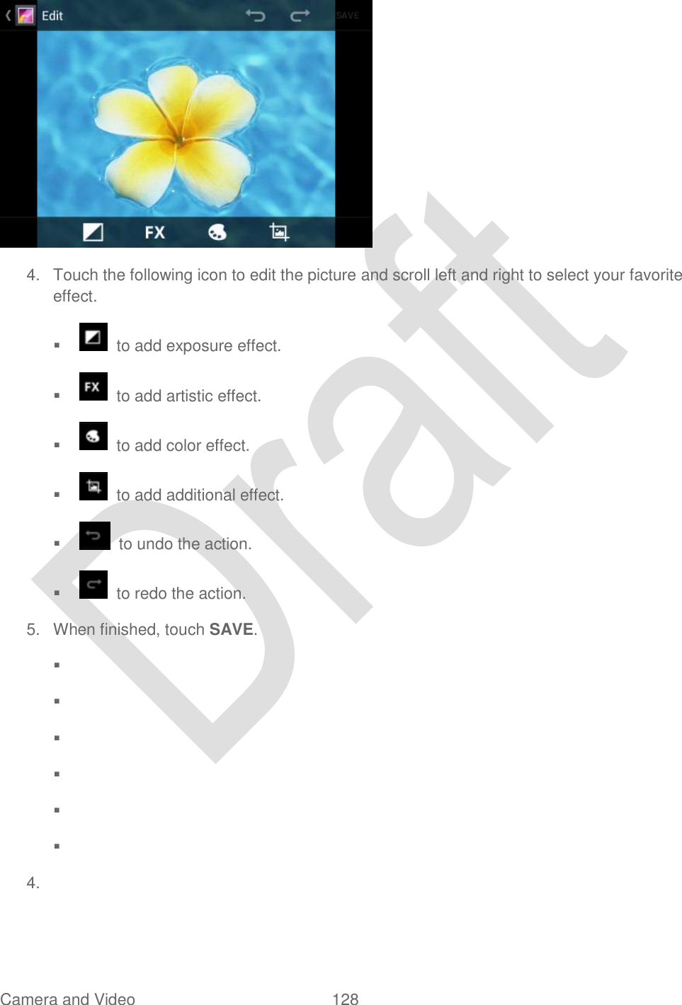  Camera and Video  128    4.  Touch the following icon to edit the picture and scroll left and right to select your favorite effect.     to add exposure effect.     to add artistic effect.     to add color effect.     to add additional effect.       to undo the action.     to redo the action. 5.  When finished, touch SAVE.                   4.   