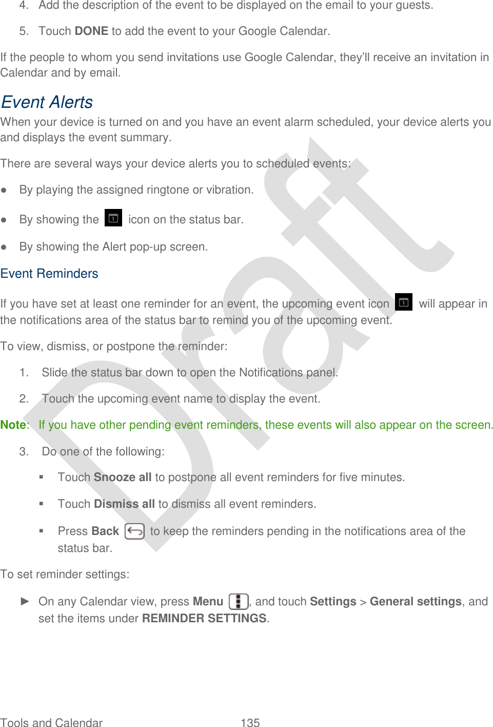 Tools and Calendar  135   4.  Add the description of the event to be displayed on the email to your guests. 5.  Touch DONE to add the event to your Google Calendar. If the people to whom you send invitations use Google Calendar, they‟ll receive an invitation in Calendar and by email. Event Alerts When your device is turned on and you have an event alarm scheduled, your device alerts you and displays the event summary.   There are several ways your device alerts you to scheduled events: ●  By playing the assigned ringtone or vibration.   ●  By showing the    icon on the status bar. ●  By showing the Alert pop-up screen. Event Reminders If you have set at least one reminder for an event, the upcoming event icon    will appear in the notifications area of the status bar to remind you of the upcoming event. To view, dismiss, or postpone the reminder: 1.  Slide the status bar down to open the Notifications panel. 2.  Touch the upcoming event name to display the event. Note:  If you have other pending event reminders, these events will also appear on the screen.   3.  Do one of the following:   Touch Snooze all to postpone all event reminders for five minutes.   Touch Dismiss all to dismiss all event reminders.   Press Back    to keep the reminders pending in the notifications area of the status bar. To set reminder settings: ►  On any Calendar view, press Menu  , and touch Settings &gt; General settings, and set the items under REMINDER SETTINGS. 