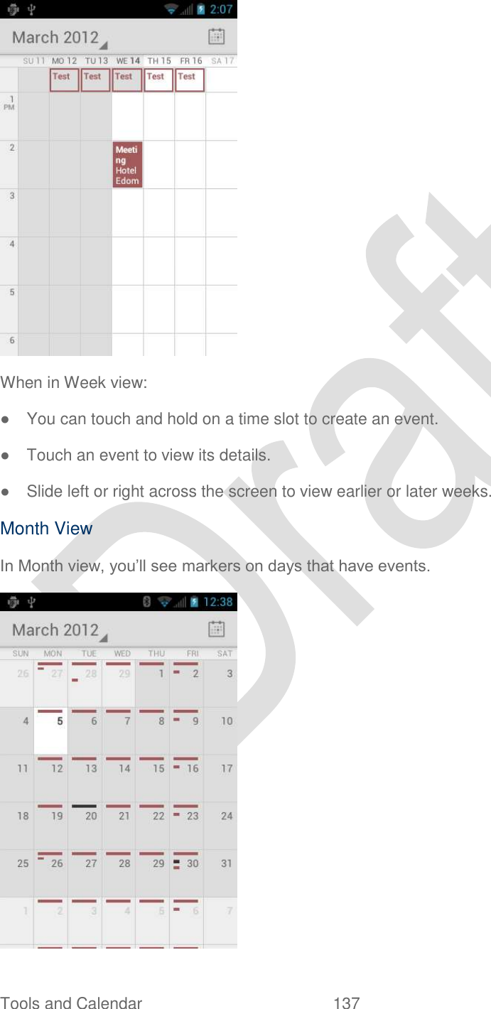  Tools and Calendar  137    When in Week view: ●  You can touch and hold on a time slot to create an event. ●  Touch an event to view its details. ●  Slide left or right across the screen to view earlier or later weeks. Month View In Month view, you‟ll see markers on days that have events.  