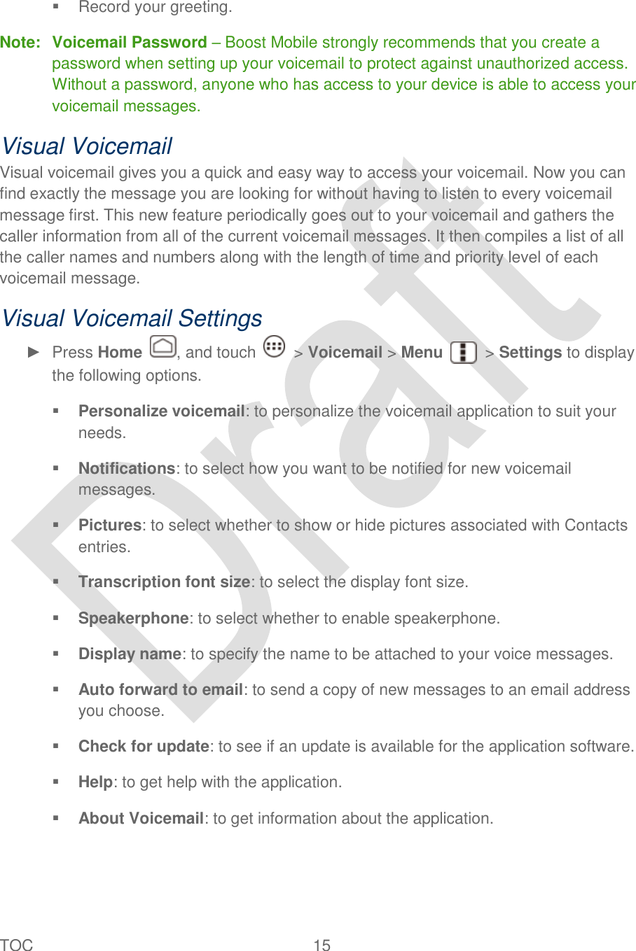  TOC  15     Record your greeting. Note:  Voicemail Password – Boost Mobile strongly recommends that you create a password when setting up your voicemail to protect against unauthorized access. Without a password, anyone who has access to your device is able to access your voicemail messages. Visual Voicemail Visual voicemail gives you a quick and easy way to access your voicemail. Now you can find exactly the message you are looking for without having to listen to every voicemail message first. This new feature periodically goes out to your voicemail and gathers the caller information from all of the current voicemail messages. It then compiles a list of all the caller names and numbers along with the length of time and priority level of each voicemail message. Visual Voicemail Settings ►  Press Home  , and touch    &gt; Voicemail &gt; Menu    &gt; Settings to display the following options.  Personalize voicemail: to personalize the voicemail application to suit your needs.  Notifications: to select how you want to be notified for new voicemail messages.  Pictures: to select whether to show or hide pictures associated with Contacts entries.  Transcription font size: to select the display font size.  Speakerphone: to select whether to enable speakerphone.  Display name: to specify the name to be attached to your voice messages.    Auto forward to email: to send a copy of new messages to an email address you choose.  Check for update: to see if an update is available for the application software.  Help: to get help with the application.  About Voicemail: to get information about the application. 