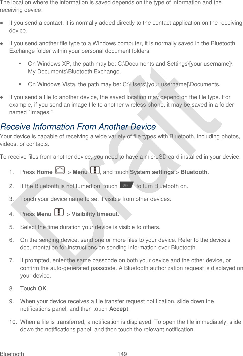  Bluetooth  149   The location where the information is saved depends on the type of information and the receiving device: ●  If you send a contact, it is normally added directly to the contact application on the receiving device. ●  If you send another file type to a Windows computer, it is normally saved in the Bluetooth Exchange folder within your personal document folders.   On Windows XP, the path may be: C:\Documents and Settings\[your username]\ My Documents\Bluetooth Exchange.   On Windows Vista, the path may be: C:\Users\[your username]\Documents. ●  If you send a file to another device, the saved location may depend on the file type. For example, if you send an image file to another wireless phone, it may be saved in a folder named “Images.” Receive Information From Another Device Your device is capable of receiving a wide variety of file types with Bluetooth, including photos, videos, or contacts. To receive files from another device, you need to have a microSD card installed in your device. 1.  Press Home    &gt; Menu  , and touch System settings &gt; Bluetooth. 2.  If the Bluetooth is not turned on, touch    to turn Bluetooth on. 3.  Touch your device name to set it visible from other devices. 4.  Press Menu    &gt; Visibility timeout. 5.  Select the time duration your device is visible to others. 6. On the sending device, send one or more files to your device. Refer to the device‟s documentation for instructions on sending information over Bluetooth. 7.  If prompted, enter the same passcode on both your device and the other device, or confirm the auto-generated passcode. A Bluetooth authorization request is displayed on your device.   8.  Touch OK. 9.  When your device receives a file transfer request notification, slide down the notifications panel, and then touch Accept.   10.  When a file is transferred, a notification is displayed. To open the file immediately, slide down the notifications panel, and then touch the relevant notification.   