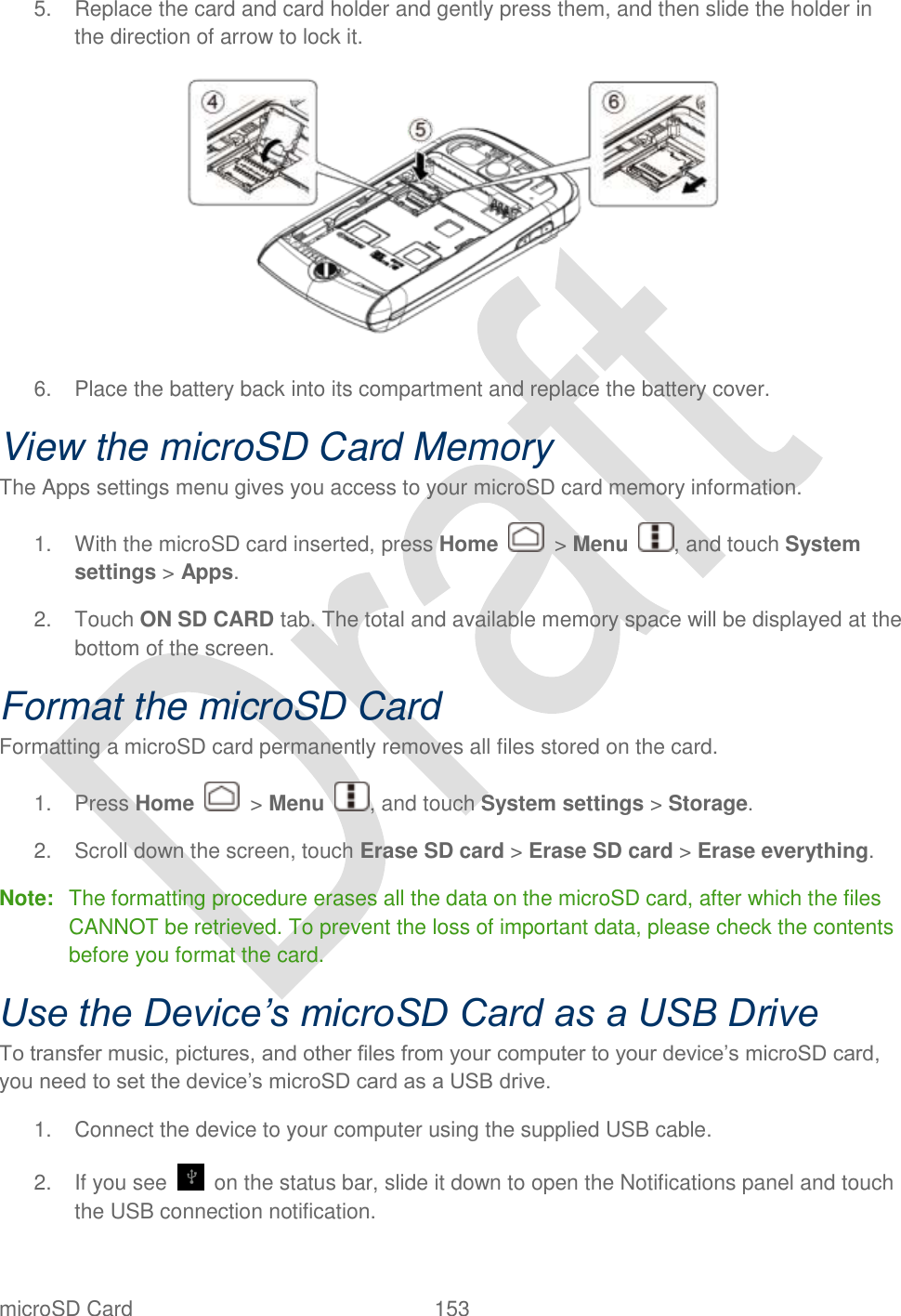  microSD Card  153   5.  Replace the card and card holder and gently press them, and then slide the holder in the direction of arrow to lock it.  6.  Place the battery back into its compartment and replace the battery cover. View the microSD Card Memory The Apps settings menu gives you access to your microSD card memory information.   1.  With the microSD card inserted, press Home    &gt; Menu  , and touch System settings &gt; Apps. 2.  Touch ON SD CARD tab. The total and available memory space will be displayed at the bottom of the screen. Format the microSD Card Formatting a microSD card permanently removes all files stored on the card. 1.  Press Home    &gt; Menu  , and touch System settings &gt; Storage. 2.  Scroll down the screen, touch Erase SD card &gt; Erase SD card &gt; Erase everything. Note:  The formatting procedure erases all the data on the microSD card, after which the files CANNOT be retrieved. To prevent the loss of important data, please check the contents before you format the card. Use the Device’s microSD Card as a USB Drive To transfer music, pictures, and other files from your computer to your device‟s microSD card, you need to set the device‟s microSD card as a USB drive. 1.  Connect the device to your computer using the supplied USB cable. 2.  If you see    on the status bar, slide it down to open the Notifications panel and touch the USB connection notification. 