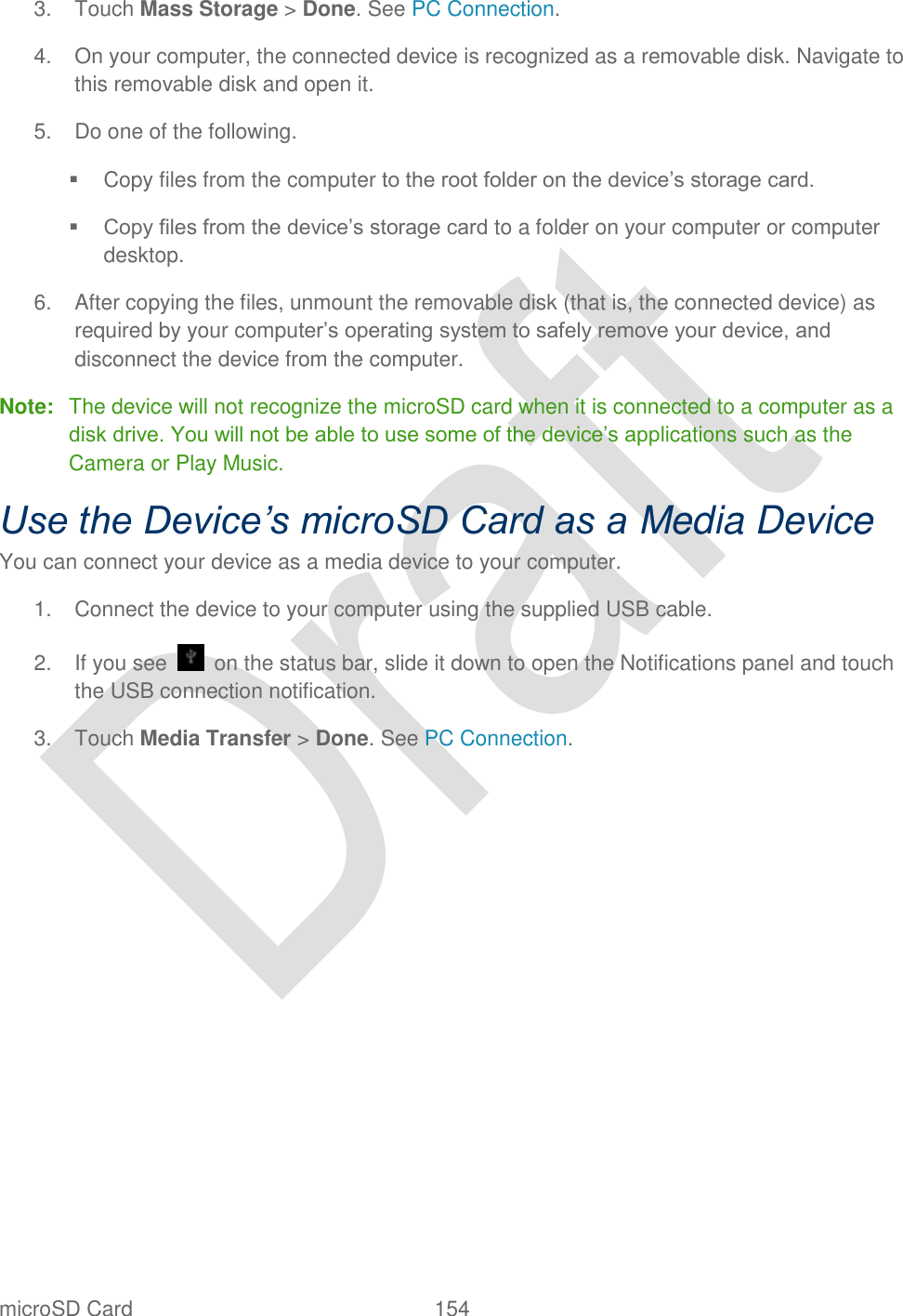  microSD Card  154   3.  Touch Mass Storage &gt; Done. See PC Connection.   4.  On your computer, the connected device is recognized as a removable disk. Navigate to this removable disk and open it. 5.  Do one of the following.   Copy files from the computer to the root folder on the device‟s storage card.  Copy files from the device‟s storage card to a folder on your computer or computer desktop. 6.  After copying the files, unmount the removable disk (that is, the connected device) as required by your computer‟s operating system to safely remove your device, and disconnect the device from the computer.   Note:  The device will not recognize the microSD card when it is connected to a computer as a disk drive. You will not be able to use some of the device‟s applications such as the Camera or Play Music. Use the Device’s microSD Card as a Media Device You can connect your device as a media device to your computer. 1.  Connect the device to your computer using the supplied USB cable. 2.  If you see    on the status bar, slide it down to open the Notifications panel and touch the USB connection notification. 3.  Touch Media Transfer &gt; Done. See PC Connection.    