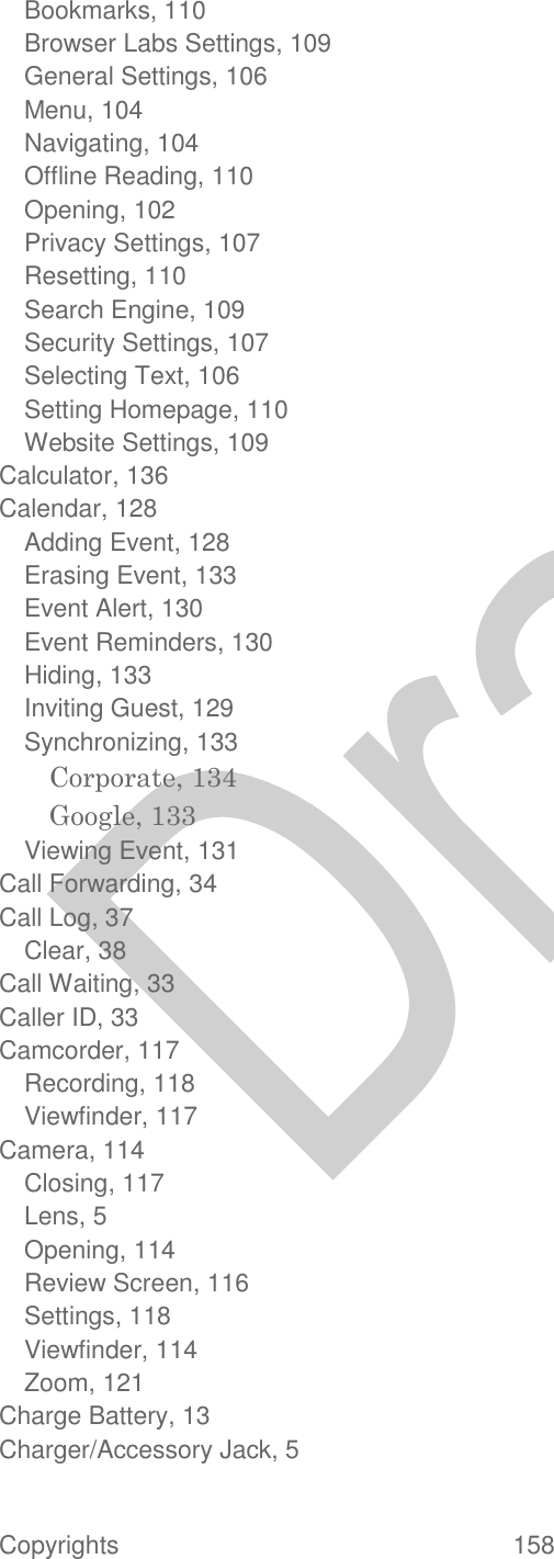  Copyrights  158   Bookmarks, 110 Browser Labs Settings, 109 General Settings, 106 Menu, 104 Navigating, 104 Offline Reading, 110 Opening, 102 Privacy Settings, 107 Resetting, 110 Search Engine, 109 Security Settings, 107 Selecting Text, 106 Setting Homepage, 110 Website Settings, 109 Calculator, 136 Calendar, 128 Adding Event, 128 Erasing Event, 133 Event Alert, 130 Event Reminders, 130 Hiding, 133 Inviting Guest, 129 Synchronizing, 133 Corporate, 134 Google, 133 Viewing Event, 131 Call Forwarding, 34 Call Log, 37 Clear, 38 Call Waiting, 33 Caller ID, 33 Camcorder, 117 Recording, 118 Viewfinder, 117 Camera, 114 Closing, 117 Lens, 5 Opening, 114 Review Screen, 116 Settings, 118 Viewfinder, 114 Zoom, 121 Charge Battery, 13 Charger/Accessory Jack, 5 