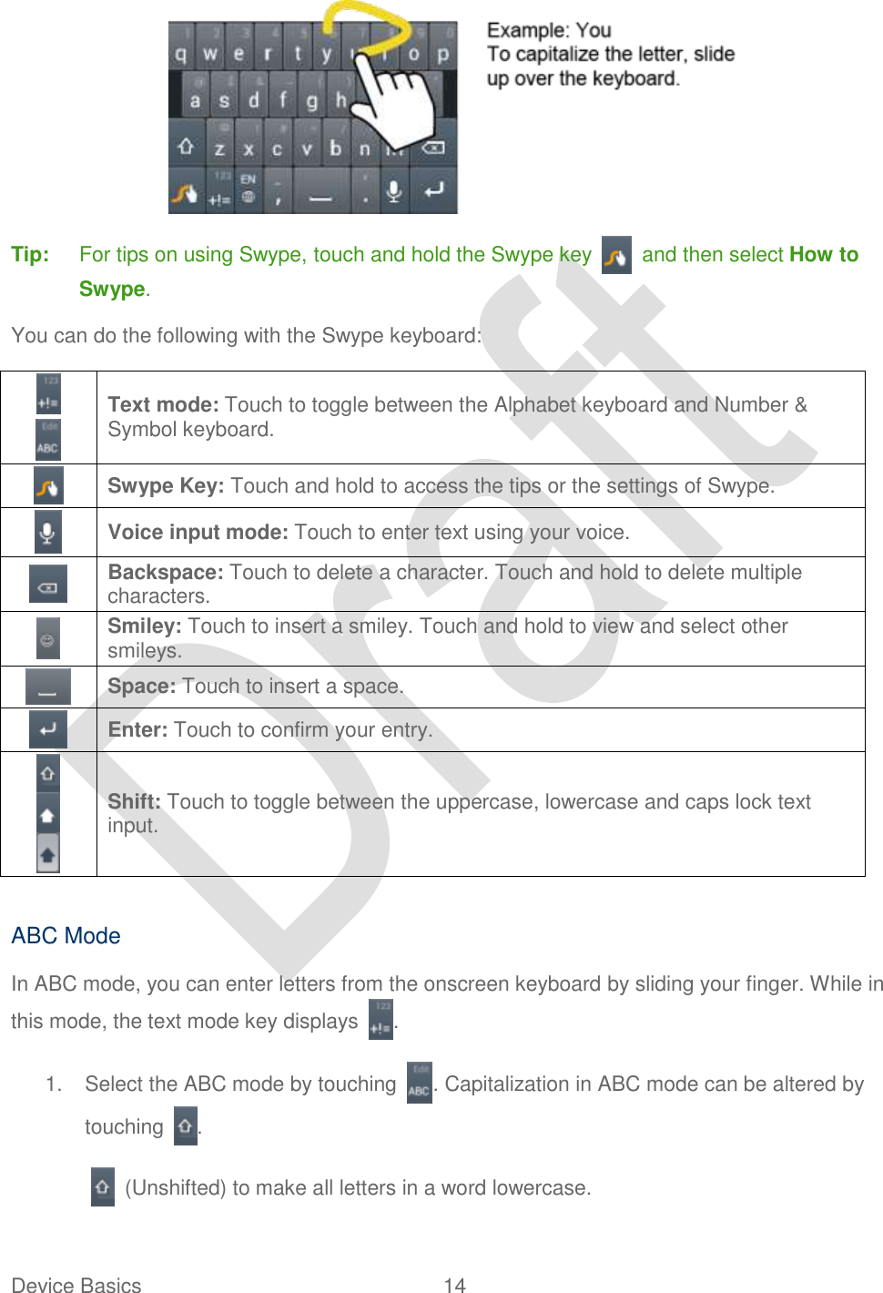  Device Basics  14    Tip:  For tips on using Swype, touch and hold the Swype key    and then select How to Swype. You can do the following with the Swype keyboard:     Text mode: Touch to toggle between the Alphabet keyboard and Number &amp; Symbol keyboard.  Swype Key: Touch and hold to access the tips or the settings of Swype.  Voice input mode: Touch to enter text using your voice.  Backspace: Touch to delete a character. Touch and hold to delete multiple characters.  Smiley: Touch to insert a smiley. Touch and hold to view and select other smileys.  Space: Touch to insert a space.  Enter: Touch to confirm your entry.    Shift: Touch to toggle between the uppercase, lowercase and caps lock text input.    ABC Mode In ABC mode, you can enter letters from the onscreen keyboard by sliding your finger. While in this mode, the text mode key displays  .   1.  Select the ABC mode by touching  . Capitalization in ABC mode can be altered by touching  .   (Unshifted) to make all letters in a word lowercase. 