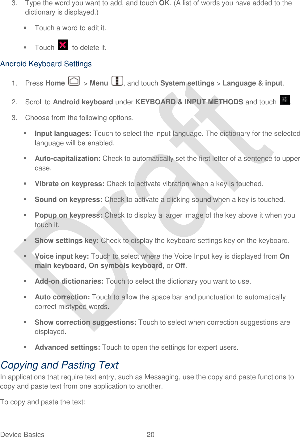  Device Basics  20   3.  Type the word you want to add, and touch OK. (A list of words you have added to the dictionary is displayed.)   Touch a word to edit it.   Touch    to delete it. Android Keyboard Settings 1.  Press Home    &gt; Menu  , and touch System settings &gt; Language &amp; input. 2.  Scroll to Android keyboard under KEYBOARD &amp; INPUT METHODS and touch  . 3.  Choose from the following options.  Input languages: Touch to select the input language. The dictionary for the selected language will be enabled.  Auto-capitalization: Check to automatically set the first letter of a sentence to upper case.  Vibrate on keypress: Check to activate vibration when a key is touched.  Sound on keypress: Check to activate a clicking sound when a key is touched.  Popup on keypress: Check to display a larger image of the key above it when you touch it.  Show settings key: Check to display the keyboard settings key on the keyboard.  Voice input key: Touch to select where the Voice Input key is displayed from On main keyboard, On symbols keyboard, or Off.  Add-on dictionaries: Touch to select the dictionary you want to use.  Auto correction: Touch to allow the space bar and punctuation to automatically correct mistyped words.  Show correction suggestions: Touch to select when correction suggestions are displayed.  Advanced settings: Touch to open the settings for expert users. Copying and Pasting Text In applications that require text entry, such as Messaging, use the copy and paste functions to copy and paste text from one application to another. To copy and paste the text: 