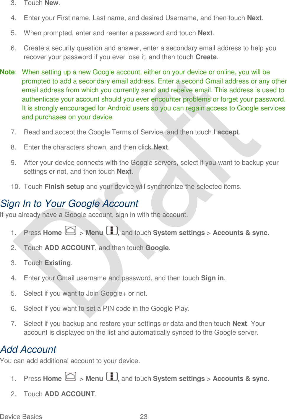  Device Basics  23   3.  Touch New. 4.  Enter your First name, Last name, and desired Username, and then touch Next. 5.  When prompted, enter and reenter a password and touch Next. 6.  Create a security question and answer, enter a secondary email address to help you recover your password if you ever lose it, and then touch Create.   Note:  When setting up a new Google account, either on your device or online, you will be prompted to add a secondary email address. Enter a second Gmail address or any other email address from which you currently send and receive email. This address is used to authenticate your account should you ever encounter problems or forget your password. It is strongly encouraged for Android users so you can regain access to Google services and purchases on your device. 7.  Read and accept the Google Terms of Service, and then touch I accept.   8.  Enter the characters shown, and then click Next. 9.  After your device connects with the Google servers, select if you want to backup your settings or not, and then touch Next.   10.  Touch Finish setup and your device will synchronize the selected items. Sign In to Your Google Account If you already have a Google account, sign in with the account. 1.  Press Home    &gt; Menu  , and touch System settings &gt; Accounts &amp; sync. 2.  Touch ADD ACCOUNT, and then touch Google.   3.  Touch Existing. 4.  Enter your Gmail username and password, and then touch Sign in. 5.  Select if you want to Join Google+ or not. 6.  Select if you want to set a PIN code in the Google Play. 7.  Select if you backup and restore your settings or data and then touch Next. Your account is displayed on the list and automatically synced to the Google server. Add Account You can add additional account to your device. 1.  Press Home    &gt; Menu  , and touch System settings &gt; Accounts &amp; sync. 2.  Touch ADD ACCOUNT. 