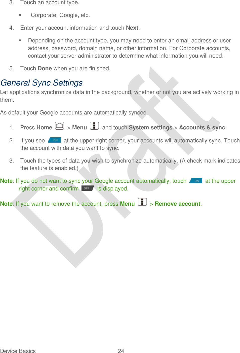  Device Basics  24   3.  Touch an account type.     Corporate, Google, etc. 4.  Enter your account information and touch Next.   Depending on the account type, you may need to enter an email address or user address, password, domain name, or other information. For Corporate accounts, contact your server administrator to determine what information you will need. 5.  Touch Done when you are finished. General Sync Settings Let applications synchronize data in the background, whether or not you are actively working in them. As default your Google accounts are automatically synced. 1.  Press Home    &gt; Menu  , and touch System settings &gt; Accounts &amp; sync. 2.  If you see    at the upper right corner, your accounts will automatically sync. Touch the account with data you want to sync. 3.  Touch the types of data you wish to synchronize automatically. (A check mark indicates the feature is enabled.) Note: If you do not want to sync your Google account automatically, touch    at the upper right corner and confirm    is displayed.   Note: If you want to remove the account, press Menu    &gt; Remove account. 