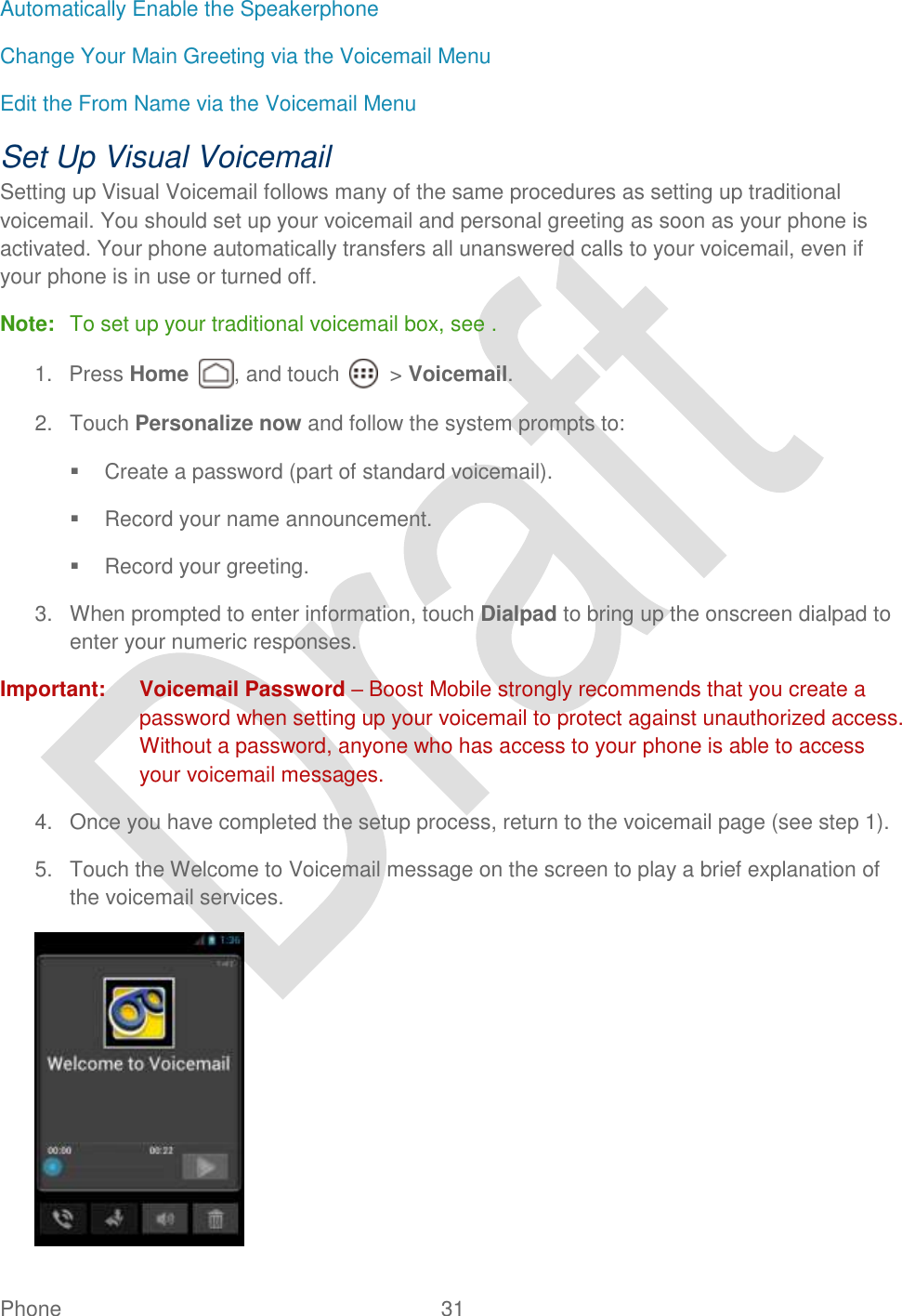  Phone  31   Automatically Enable the Speakerphone Change Your Main Greeting via the Voicemail Menu Edit the From Name via the Voicemail Menu Set Up Visual Voicemail Setting up Visual Voicemail follows many of the same procedures as setting up traditional voicemail. You should set up your voicemail and personal greeting as soon as your phone is activated. Your phone automatically transfers all unanswered calls to your voicemail, even if your phone is in use or turned off. Note:  To set up your traditional voicemail box, see . 1.  Press Home  , and touch    &gt; Voicemail. 2.  Touch Personalize now and follow the system prompts to:   Create a password (part of standard voicemail).   Record your name announcement.   Record your greeting. 3.  When prompted to enter information, touch Dialpad to bring up the onscreen dialpad to enter your numeric responses. Important:  Voicemail Password – Boost Mobile strongly recommends that you create a password when setting up your voicemail to protect against unauthorized access. Without a password, anyone who has access to your phone is able to access your voicemail messages. 4.  Once you have completed the setup process, return to the voicemail page (see step 1).     5.  Touch the Welcome to Voicemail message on the screen to play a brief explanation of the voicemail services.  