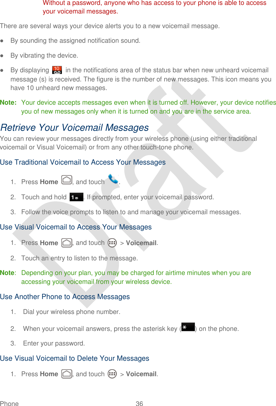  Phone  36   Without a password, anyone who has access to your phone is able to access your voicemail messages. There are several ways your device alerts you to a new voicemail message. ●  By sounding the assigned notification sound. ●  By vibrating the device. ●  By displaying    in the notifications area of the status bar when new unheard voicemail message (s) is received. The figure is the number of new messages. This icon means you have 10 unheard new messages. Note:  Your device accepts messages even when it is turned off. However, your device notifies you of new messages only when it is turned on and you are in the service area. Retrieve Your Voicemail Messages You can review your messages directly from your wireless phone (using either traditional voicemail or Visual Voicemail) or from any other touch-tone phone. Use Traditional Voicemail to Access Your Messages 1.  Press Home  , and touch  . 2.  Touch and hold  . If prompted, enter your voicemail password. 3.  Follow the voice prompts to listen to and manage your voicemail messages. Use Visual Voicemail to Access Your Messages 1.  Press Home , and touch    &gt; Voicemail. 2.  Touch an entry to listen to the message. Note:  Depending on your plan, you may be charged for airtime minutes when you are accessing your voicemail from your wireless device. Use Another Phone to Access Messages 1.  Dial your wireless phone number. 2.  When your voicemail answers, press the asterisk key ( ) on the phone. 3.  Enter your password.   Use Visual Voicemail to Delete Your Messages 1.  Press Home , and touch    &gt; Voicemail. 