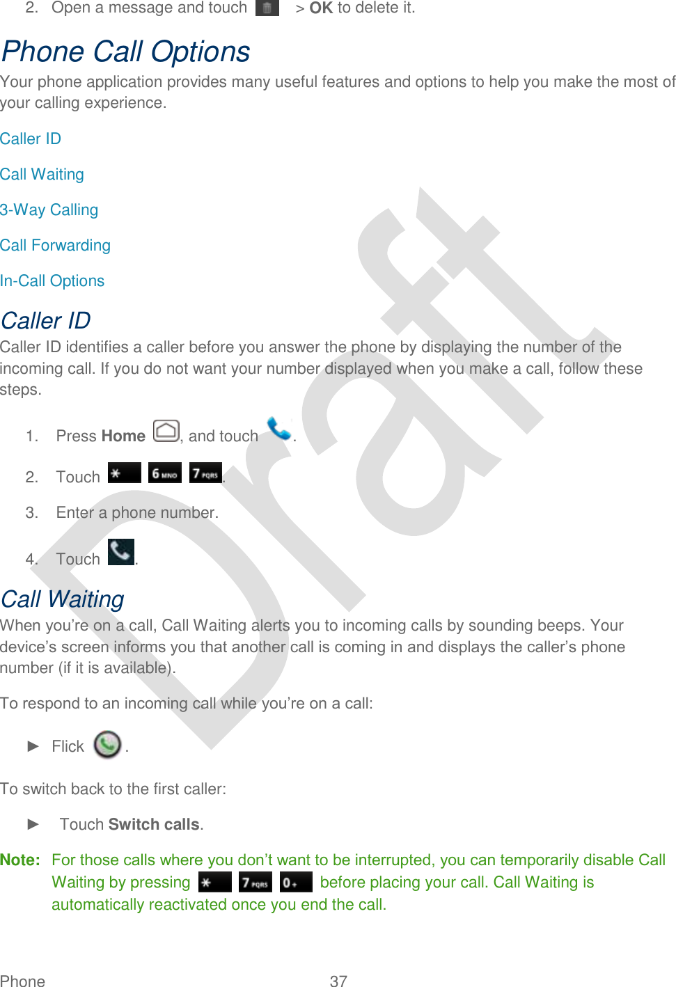  Phone  37   2.  Open a message and touch    &gt; OK to delete it. Phone Call Options Your phone application provides many useful features and options to help you make the most of your calling experience. Caller ID Call Waiting 3-Way Calling Call Forwarding In-Call Options Caller ID Caller ID identifies a caller before you answer the phone by displaying the number of the incoming call. If you do not want your number displayed when you make a call, follow these steps. 1.  Press Home  , and touch  . 2.  Touch      . 3.  Enter a phone number. 4.  Touch  . Call Waiting When you‟re on a call, Call Waiting alerts you to incoming calls by sounding beeps. Your device‟s screen informs you that another call is coming in and displays the caller‟s phone number (if it is available). To respond to an incoming call while you‟re on a call: ►  Flick  . To switch back to the first caller: ►    Touch Switch calls. Note:  For those calls where you don‟t want to be interrupted, you can temporarily disable Call Waiting by pressing        before placing your call. Call Waiting is automatically reactivated once you end the call. 