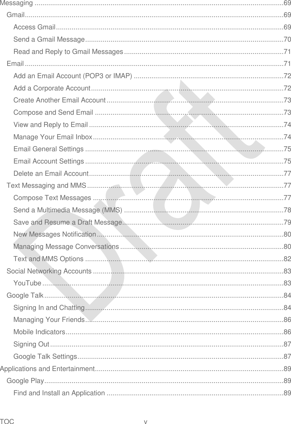  TOC  v   Messaging ................................................................................................................................69 Gmail .....................................................................................................................................69 Access Gmail .....................................................................................................................69 Send a Gmail Message ......................................................................................................70 Read and Reply to Gmail Messages ..................................................................................71 Email .....................................................................................................................................71 Add an Email Account (POP3 or IMAP) .............................................................................72 Add a Corporate Account ...................................................................................................72 Create Another Email Account ...........................................................................................73 Compose and Send Email .................................................................................................73 View and Reply to Email ....................................................................................................74 Manage Your Email Inbox ..................................................................................................74 Email General Settings ......................................................................................................75 Email Account Settings ......................................................................................................75 Delete an Email Account ....................................................................................................77 Text Messaging and MMS .....................................................................................................77 Compose Text Messages ..................................................................................................77 Send a Multimedia Message (MMS) ..................................................................................78 Save and Resume a Draft Message ...................................................................................79 New Messages Notification ................................................................................................80 Managing Message Conversations ....................................................................................80 Text and MMS Options ......................................................................................................82 Social Networking Accounts ..................................................................................................83 YouTube ............................................................................................................................83 Google Talk ...........................................................................................................................84 Signing In and Chatting ......................................................................................................84 Managing Your Friends ......................................................................................................86 Mobile Indicators ................................................................................................................86 Signing Out ........................................................................................................................87 Google Talk Settings ..........................................................................................................87 Applications and Entertainment .................................................................................................89 Google Play ...........................................................................................................................89 Find and Install an Application ...........................................................................................89 