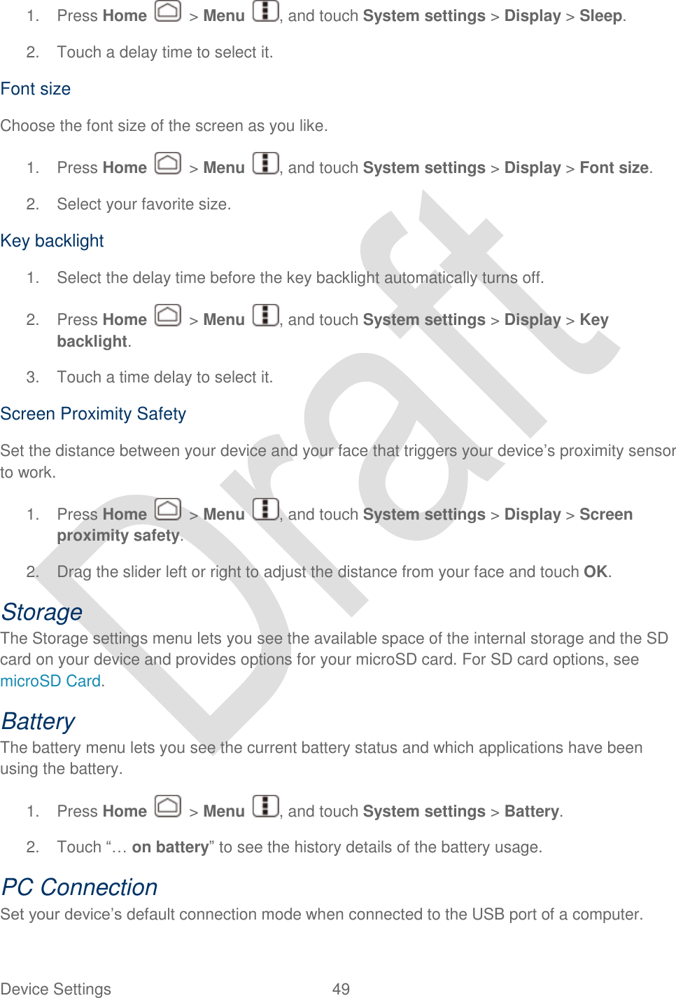  Device Settings  49   1.  Press Home    &gt; Menu  , and touch System settings &gt; Display &gt; Sleep. 2.  Touch a delay time to select it. Font size Choose the font size of the screen as you like. 1.  Press Home    &gt; Menu  , and touch System settings &gt; Display &gt; Font size. 2.  Select your favorite size. Key backlight 1.  Select the delay time before the key backlight automatically turns off. 2.  Press Home    &gt; Menu  , and touch System settings &gt; Display &gt; Key backlight. 3.  Touch a time delay to select it. Screen Proximity Safety Set the distance between your device and your face that triggers your device‟s proximity sensor to work. 1.  Press Home    &gt; Menu  , and touch System settings &gt; Display &gt; Screen proximity safety. 2.  Drag the slider left or right to adjust the distance from your face and touch OK. Storage The Storage settings menu lets you see the available space of the internal storage and the SD card on your device and provides options for your microSD card. For SD card options, see microSD Card. Battery   The battery menu lets you see the current battery status and which applications have been using the battery.   1.  Press Home    &gt; Menu  , and touch System settings &gt; Battery. 2. Touch “… on battery” to see the history details of the battery usage.   PC Connection Set your device‟s default connection mode when connected to the USB port of a computer. 