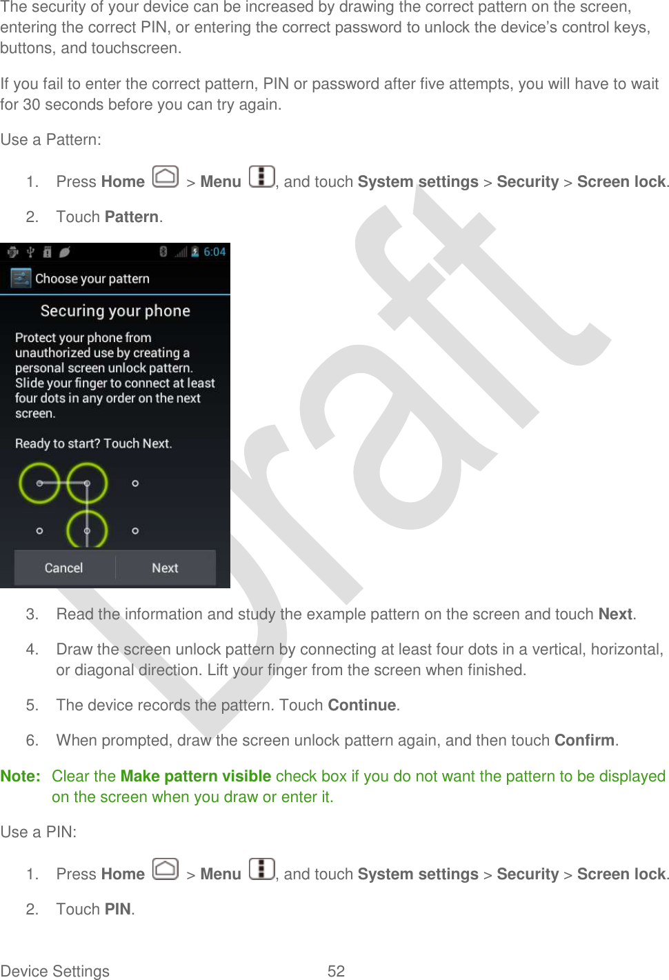  Device Settings  52   The security of your device can be increased by drawing the correct pattern on the screen, entering the correct PIN, or entering the correct password to unlock the device‟s control keys, buttons, and touchscreen. If you fail to enter the correct pattern, PIN or password after five attempts, you will have to wait for 30 seconds before you can try again. Use a Pattern: 1.  Press Home    &gt; Menu  , and touch System settings &gt; Security &gt; Screen lock. 2.  Touch Pattern.  3.  Read the information and study the example pattern on the screen and touch Next. 4.  Draw the screen unlock pattern by connecting at least four dots in a vertical, horizontal, or diagonal direction. Lift your finger from the screen when finished. 5.  The device records the pattern. Touch Continue. 6.  When prompted, draw the screen unlock pattern again, and then touch Confirm. Note:  Clear the Make pattern visible check box if you do not want the pattern to be displayed on the screen when you draw or enter it. Use a PIN: 1.  Press Home    &gt; Menu  , and touch System settings &gt; Security &gt; Screen lock. 2.  Touch PIN. 