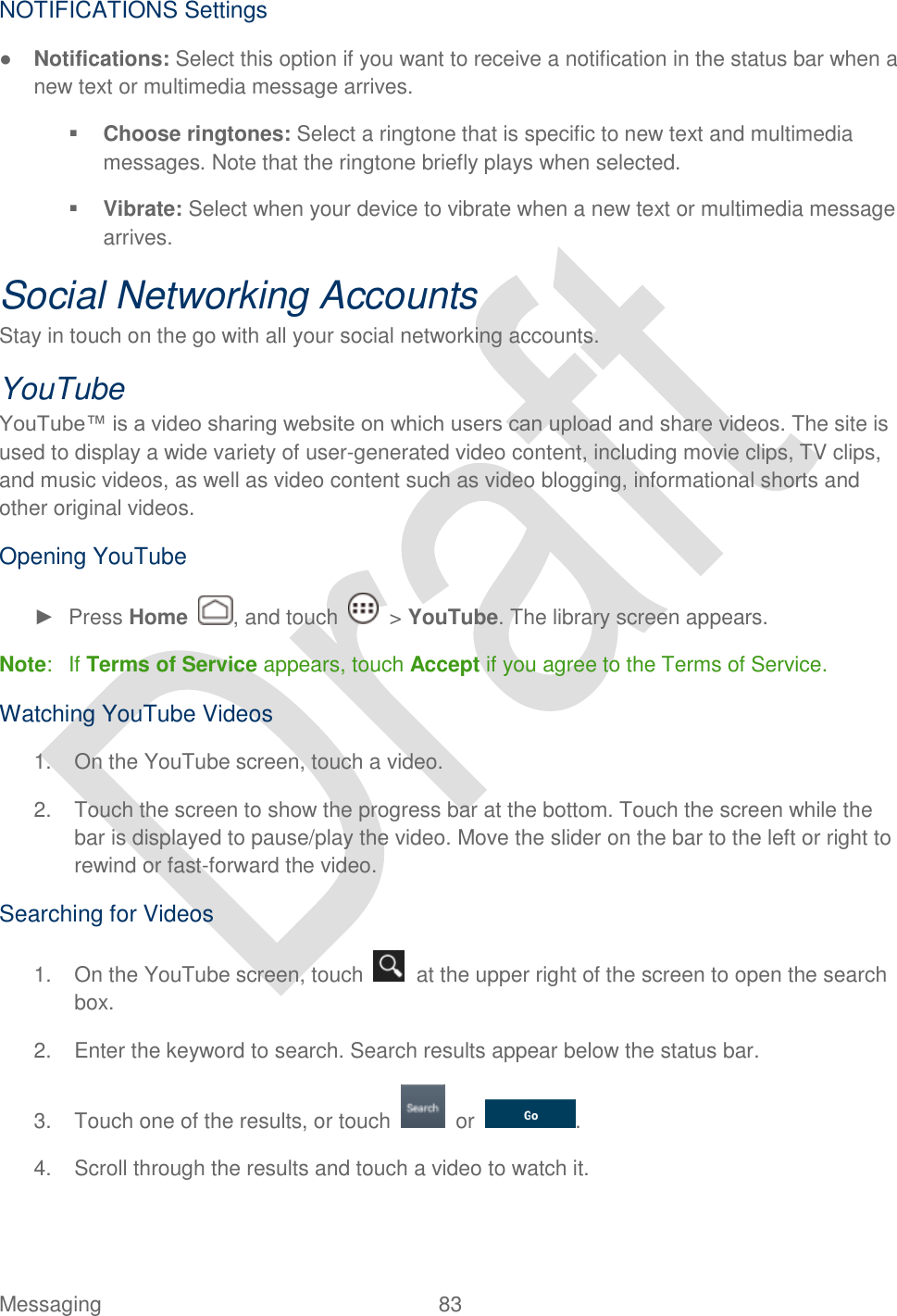  Messaging  83   NOTIFICATIONS Settings ● Notifications: Select this option if you want to receive a notification in the status bar when a new text or multimedia message arrives.  Choose ringtones: Select a ringtone that is specific to new text and multimedia messages. Note that the ringtone briefly plays when selected.  Vibrate: Select when your device to vibrate when a new text or multimedia message arrives. Social Networking Accounts Stay in touch on the go with all your social networking accounts. YouTube YouTube™ is a video sharing website on which users can upload and share videos. The site is used to display a wide variety of user-generated video content, including movie clips, TV clips, and music videos, as well as video content such as video blogging, informational shorts and other original videos.   Opening YouTube ►  Press Home  , and touch    &gt; YouTube. The library screen appears. Note:  If Terms of Service appears, touch Accept if you agree to the Terms of Service. Watching YouTube Videos 1.  On the YouTube screen, touch a video. 2.  Touch the screen to show the progress bar at the bottom. Touch the screen while the bar is displayed to pause/play the video. Move the slider on the bar to the left or right to rewind or fast-forward the video. Searching for Videos 1.  On the YouTube screen, touch    at the upper right of the screen to open the search box. 2.  Enter the keyword to search. Search results appear below the status bar. 3.  Touch one of the results, or touch    or . 4.  Scroll through the results and touch a video to watch it. 