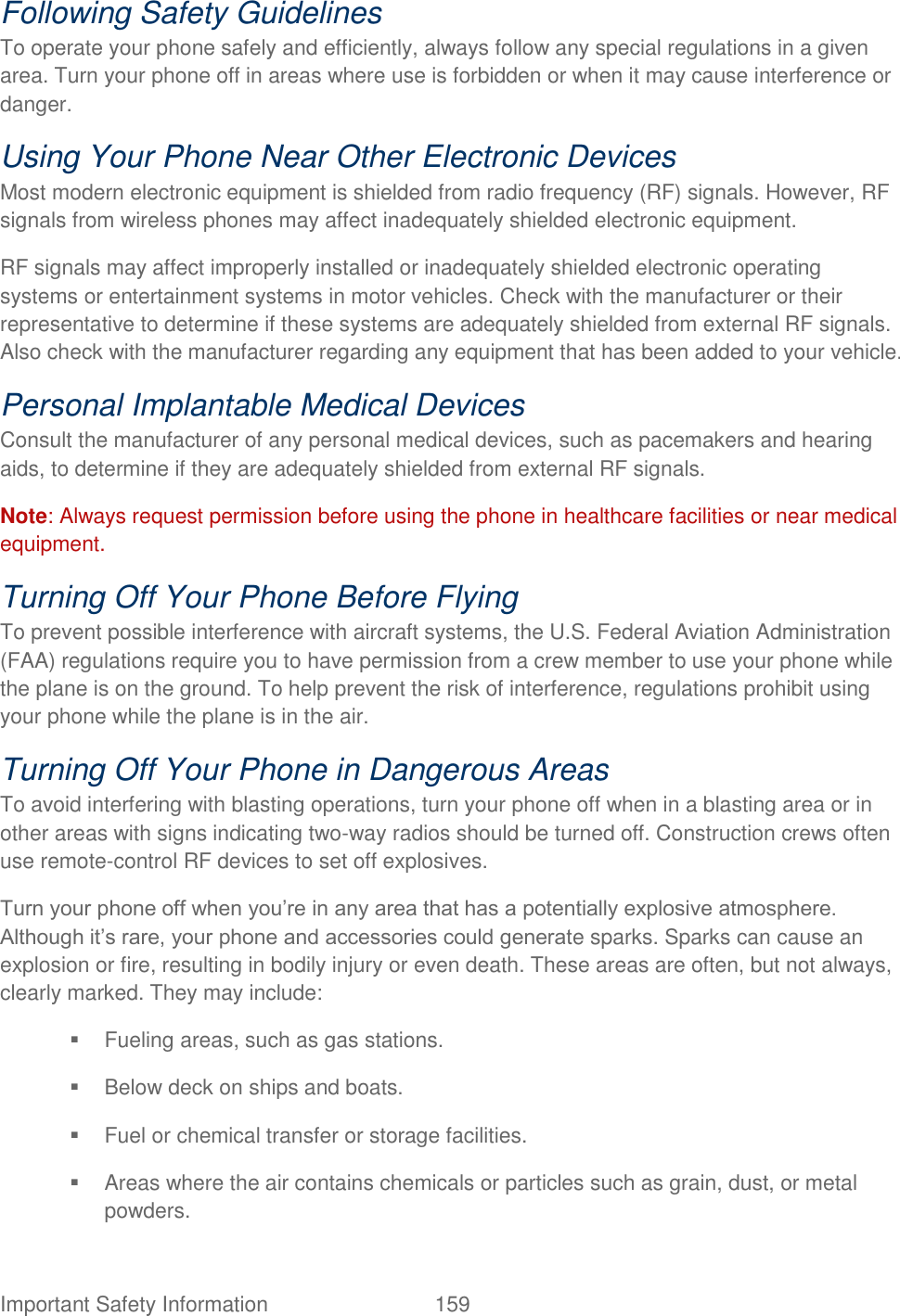  Important Safety Information  159   Following Safety Guidelines   To operate your phone safely and efficiently, always follow any special regulations in a given area. Turn your phone off in areas where use is forbidden or when it may cause interference or danger.   Using Your Phone Near Other Electronic Devices   Most modern electronic equipment is shielded from radio frequency (RF) signals. However, RF signals from wireless phones may affect inadequately shielded electronic equipment.   RF signals may affect improperly installed or inadequately shielded electronic operating systems or entertainment systems in motor vehicles. Check with the manufacturer or their representative to determine if these systems are adequately shielded from external RF signals. Also check with the manufacturer regarding any equipment that has been added to your vehicle.   Personal Implantable Medical Devices   Consult the manufacturer of any personal medical devices, such as pacemakers and hearing aids, to determine if they are adequately shielded from external RF signals.   Note: Always request permission before using the phone in healthcare facilities or near medical equipment. Turning Off Your Phone Before Flying   To prevent possible interference with aircraft systems, the U.S. Federal Aviation Administration (FAA) regulations require you to have permission from a crew member to use your phone while the plane is on the ground. To help prevent the risk of interference, regulations prohibit using your phone while the plane is in the air.   Turning Off Your Phone in Dangerous Areas   To avoid interfering with blasting operations, turn your phone off when in a blasting area or in other areas with signs indicating two-way radios should be turned off. Construction crews often use remote-control RF devices to set off explosives.   Turn your phone off when you‟re in any area that has a potentially explosive atmosphere. Although it‟s rare, your phone and accessories could generate sparks. Sparks can cause an explosion or fire, resulting in bodily injury or even death. These areas are often, but not always, clearly marked. They may include:     Fueling areas, such as gas stations.     Below deck on ships and boats.     Fuel or chemical transfer or storage facilities.     Areas where the air contains chemicals or particles such as grain, dust, or metal powders.   