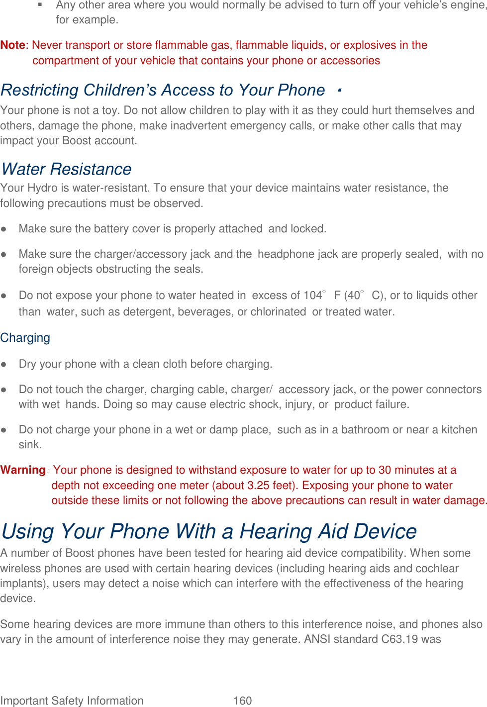  Important Safety Information  160    Any other area where you would normally be advised to turn off your vehicle‟s engine, for example.   Note: Never transport or store flammable gas, flammable liquids, or explosives in the compartment of your vehicle that contains your phone or accessories Restricting Children’s Access to Your Phone    Your phone is not a toy. Do not allow children to play with it as they could hurt themselves and others, damage the phone, make inadvertent emergency calls, or make other calls that may impact your Boost account.   Water Resistance Your Hydro is water-resistant. To ensure that your device maintains water resistance, the following precautions must be observed. ●  Make sure the battery cover is properly attached and locked. ●  Make sure the charger/accessory jack and the headphone jack are properly sealed, with no foreign objects obstructing the seals. ●  Do not expose your phone to water heated in excess of 104°F (40°C), or to liquids other than water, such as detergent, beverages, or chlorinated or treated water. Charging ●  Dry your phone with a clean cloth before charging. ●  Do not touch the charger, charging cable, charger/ accessory jack, or the power connectors with wet hands. Doing so may cause electric shock, injury, or product failure. ●  Do not charge your phone in a wet or damp place, such as in a bathroom or near a kitchen sink. Warning: Your phone is designed to withstand exposure to water for up to 30 minutes at a depth not exceeding one meter (about 3.25 feet). Exposing your phone to water outside these limits or not following the above precautions can result in water damage. Using Your Phone With a Hearing Aid Device   A number of Boost phones have been tested for hearing aid device compatibility. When some wireless phones are used with certain hearing devices (including hearing aids and cochlear implants), users may detect a noise which can interfere with the effectiveness of the hearing device.   Some hearing devices are more immune than others to this interference noise, and phones also vary in the amount of interference noise they may generate. ANSI standard C63.19 was 