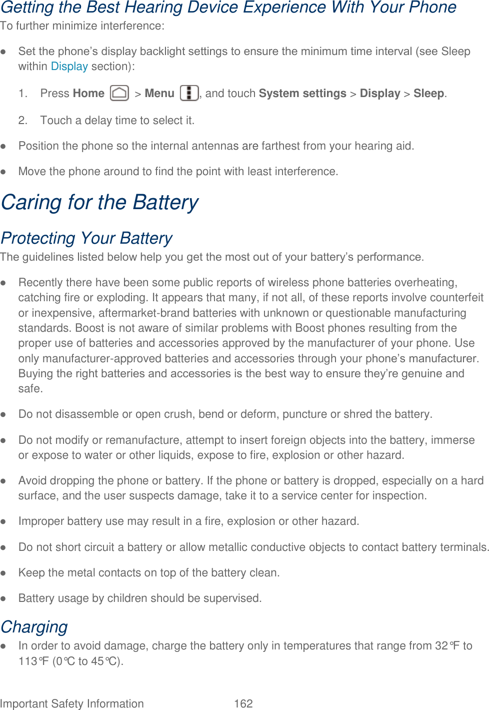  Important Safety Information  162   Getting the Best Hearing Device Experience With Your Phone   To further minimize interference:   ● Set the phone‟s display backlight settings to ensure the minimum time interval (see Sleep within Display section):   1.  Press Home    &gt; Menu  , and touch System settings &gt; Display &gt; Sleep. 2.  Touch a delay time to select it. ●  Position the phone so the internal antennas are farthest from your hearing aid.   ●  Move the phone around to find the point with least interference.   Caring for the Battery   Protecting Your Battery   The guidelines listed below help you get the most out of your battery‟s performance.   ●  Recently there have been some public reports of wireless phone batteries overheating, catching fire or exploding. It appears that many, if not all, of these reports involve counterfeit or inexpensive, aftermarket-brand batteries with unknown or questionable manufacturing standards. Boost is not aware of similar problems with Boost phones resulting from the proper use of batteries and accessories approved by the manufacturer of your phone. Use only manufacturer-approved batteries and accessories through your phone‟s manufacturer. Buying the right batteries and accessories is the best way to ensure they‟re genuine and safe.   ●  Do not disassemble or open crush, bend or deform, puncture or shred the battery.   ●  Do not modify or remanufacture, attempt to insert foreign objects into the battery, immerse or expose to water or other liquids, expose to fire, explosion or other hazard.   ●  Avoid dropping the phone or battery. If the phone or battery is dropped, especially on a hard surface, and the user suspects damage, take it to a service center for inspection.   ●  Improper battery use may result in a fire, explosion or other hazard.   ●  Do not short circuit a battery or allow metallic conductive objects to contact battery terminals.   ●  Keep the metal contacts on top of the battery clean.   ●  Battery usage by children should be supervised.   Charging   ●  In order to avoid damage, charge the battery only in temperatures that range from 32°F to 113°F (0°C to 45°C).   