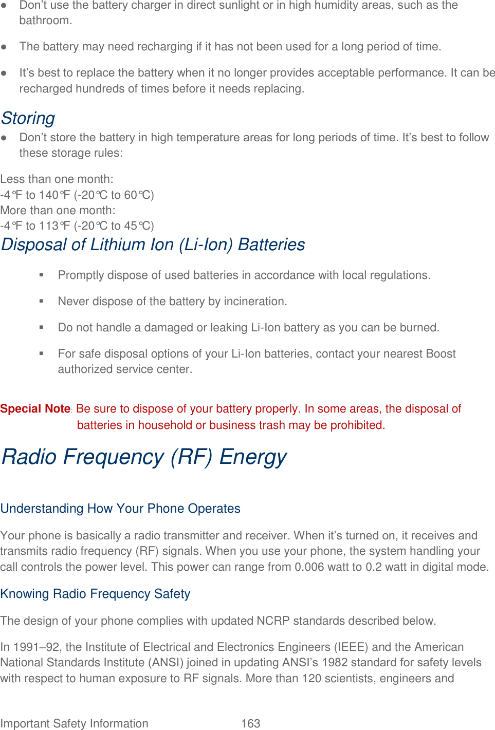  Important Safety Information  163   ● Don‟t use the battery charger in direct sunlight or in high humidity areas, such as the bathroom.   ●  The battery may need recharging if it has not been used for a long period of time.   ● It‟s best to replace the battery when it no longer provides acceptable performance. It can be recharged hundreds of times before it needs replacing.   Storing   ● Don‟t store the battery in high temperature areas for long periods of time. It‟s best to follow these storage rules:   Less than one month:   -4°F to 140°F (-20°C to 60°C) More than one month:   -4°F to 113°F (-20°C to 45°C) Disposal of Lithium Ion (Li-Ion) Batteries     Promptly dispose of used batteries in accordance with local regulations.     Never dispose of the battery by incineration.     Do not handle a damaged or leaking Li-Ion battery as you can be burned.     For safe disposal options of your Li-Ion batteries, contact your nearest Boost authorized service center.    Special Note: Be sure to dispose of your battery properly. In some areas, the disposal of batteries in household or business trash may be prohibited.   Radio Frequency (RF) Energy  Understanding How Your Phone Operates   Your phone is basically a radio transmitter and receiver. When it‟s turned on, it receives and transmits radio frequency (RF) signals. When you use your phone, the system handling your call controls the power level. This power can range from 0.006 watt to 0.2 watt in digital mode.   Knowing Radio Frequency Safety The design of your phone complies with updated NCRP standards described below.   In 1991–92, the Institute of Electrical and Electronics Engineers (IEEE) and the American National Standards Institute (ANSI) joined in updating ANSI‟s 1982 standard for safety levels with respect to human exposure to RF signals. More than 120 scientists, engineers and 