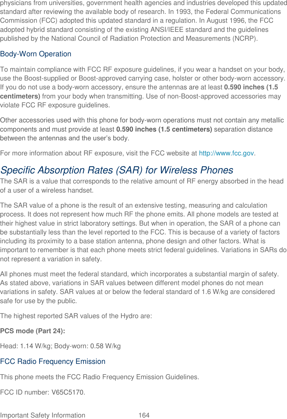  Important Safety Information  164   physicians from universities, government health agencies and industries developed this updated standard after reviewing the available body of research. In 1993, the Federal Communications Commission (FCC) adopted this updated standard in a regulation. In August 1996, the FCC adopted hybrid standard consisting of the existing ANSI/IEEE standard and the guidelines published by the National Council of Radiation Protection and Measurements (NCRP).   Body-Worn Operation   To maintain compliance with FCC RF exposure guidelines, if you wear a handset on your body, use the Boost-supplied or Boost-approved carrying case, holster or other body-worn accessory. If you do not use a body-worn accessory, ensure the antennas are at least 0.590 inches (1.5 centimeters) from your body when transmitting. Use of non-Boost-approved accessories may violate FCC RF exposure guidelines.   Other accessories used with this phone for body-worn operations must not contain any metallic components and must provide at least 0.590 inches (1.5 centimeters) separation distance between the antennas and the user‟s body. For more information about RF exposure, visit the FCC website at http://www.fcc.gov.   Specific Absorption Rates (SAR) for Wireless Phones   The SAR is a value that corresponds to the relative amount of RF energy absorbed in the head of a user of a wireless handset.   The SAR value of a phone is the result of an extensive testing, measuring and calculation process. It does not represent how much RF the phone emits. All phone models are tested at their highest value in strict laboratory settings. But when in operation, the SAR of a phone can be substantially less than the level reported to the FCC. This is because of a variety of factors including its proximity to a base station antenna, phone design and other factors. What is important to remember is that each phone meets strict federal guidelines. Variations in SARs do not represent a variation in safety.   All phones must meet the federal standard, which incorporates a substantial margin of safety. As stated above, variations in SAR values between different model phones do not mean variations in safety. SAR values at or below the federal standard of 1.6 W/kg are considered safe for use by the public.   The highest reported SAR values of the Hydro are:   PCS mode (Part 24):   Head: 1.14 W/kg; Body-worn: 0.58 W/kg   FCC Radio Frequency Emission   This phone meets the FCC Radio Frequency Emission Guidelines.   FCC ID number: V65C5170.   