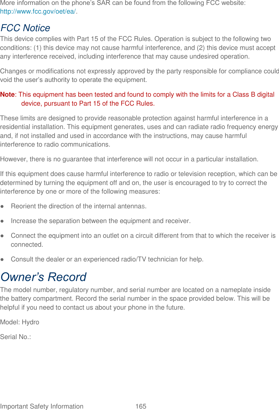  Important Safety Information  165   More information on the phone‟s SAR can be found from the following FCC website: http://www.fcc.gov/oet/ea/.   FCC Notice   This device complies with Part 15 of the FCC Rules. Operation is subject to the following two conditions: (1) this device may not cause harmful interference, and (2) this device must accept any interference received, including interference that may cause undesired operation.   Changes or modifications not expressly approved by the party responsible for compliance could void the user‟s authority to operate the equipment.   Note: This equipment has been tested and found to comply with the limits for a Class B digital device, pursuant to Part 15 of the FCC Rules. These limits are designed to provide reasonable protection against harmful interference in a residential installation. This equipment generates, uses and can radiate radio frequency energy and, if not installed and used in accordance with the instructions, may cause harmful interference to radio communications.   However, there is no guarantee that interference will not occur in a particular installation.   If this equipment does cause harmful interference to radio or television reception, which can be determined by turning the equipment off and on, the user is encouraged to try to correct the interference by one or more of the following measures:   ●  Reorient the direction of the internal antennas.   ●  Increase the separation between the equipment and receiver.   ●  Connect the equipment into an outlet on a circuit different from that to which the receiver is connected.   ●  Consult the dealer or an experienced radio/TV technician for help.   Owner’s Record   The model number, regulatory number, and serial number are located on a nameplate inside the battery compartment. Record the serial number in the space provided below. This will be helpful if you need to contact us about your phone in the future.   Model: Hydro   Serial No.:   